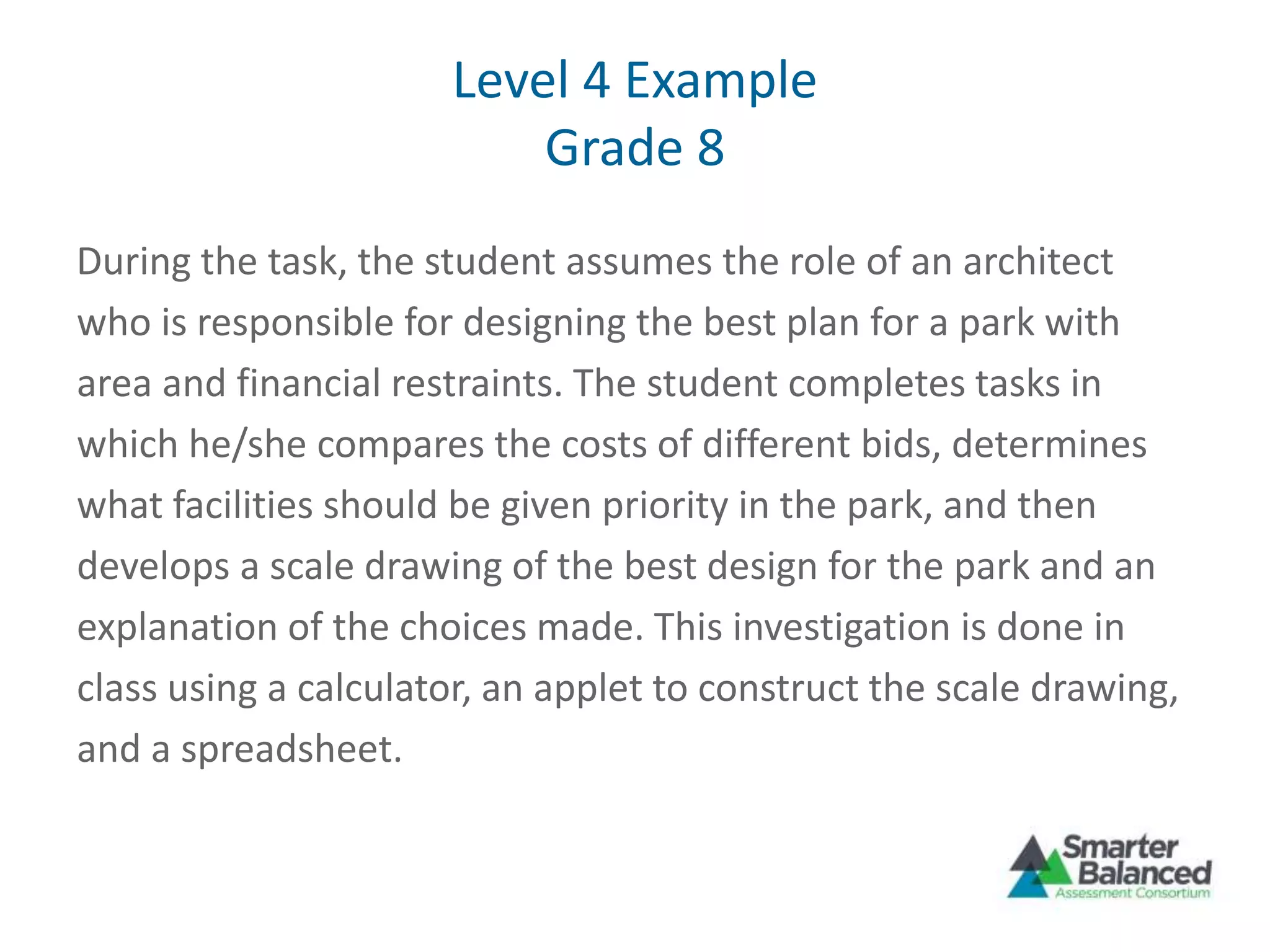 Level 4 Example
Grade 8
During the task, the student assumes the role of an architect
who is responsible for designing the best plan for a park with
area and financial restraints. The student completes tasks in
which he/she compares the costs of different bids, determines
what facilities should be given priority in the park, and then
develops a scale drawing of the best design for the park and an
explanation of the choices made. This investigation is done in
class using a calculator, an applet to construct the scale drawing,
and a spreadsheet.
 