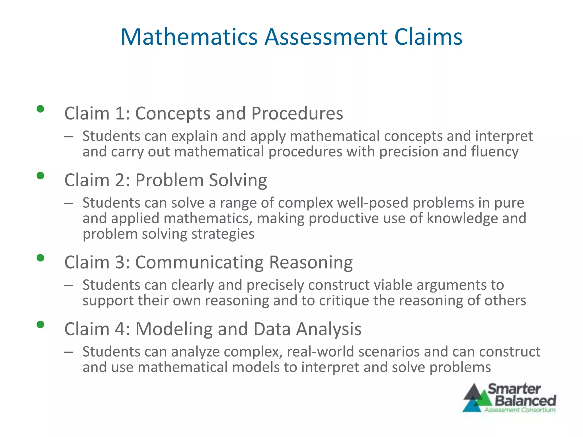Mathematics Assessment Claims
• Claim 1: Concepts and Procedures
– Students can explain and apply mathematical concepts and interpret
and carry out mathematical procedures with precision and fluency
• Claim 2: Problem Solving
– Students can solve a range of complex well-posed problems in pure
and applied mathematics, making productive use of knowledge and
problem solving strategies
• Claim 3: Communicating Reasoning
– Students can clearly and precisely construct viable arguments to
support their own reasoning and to critique the reasoning of others
• Claim 4: Modeling and Data Analysis
– Students can analyze complex, real-world scenarios and can construct
and use mathematical models to interpret and solve problems
 