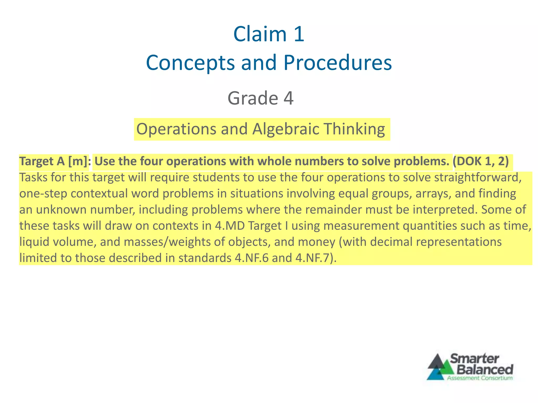 Claim 1
Concepts and Procedures
Grade 4
Operations and Algebraic Thinking
Target A [m]: Use the four operations with whole numbers to solve problems. (DOK 1, 2)
Tasks for this target will require students to use the four operations to solve straightforward,
one-step contextual word problems in situations involving equal groups, arrays, and finding
an unknown number, including problems where the remainder must be interpreted. Some of
these tasks will draw on contexts in 4.MD Target I using measurement quantities such as time,
liquid volume, and masses/weights of objects, and money (with decimal representations
limited to those described in standards 4.NF.6 and 4.NF.7).
 