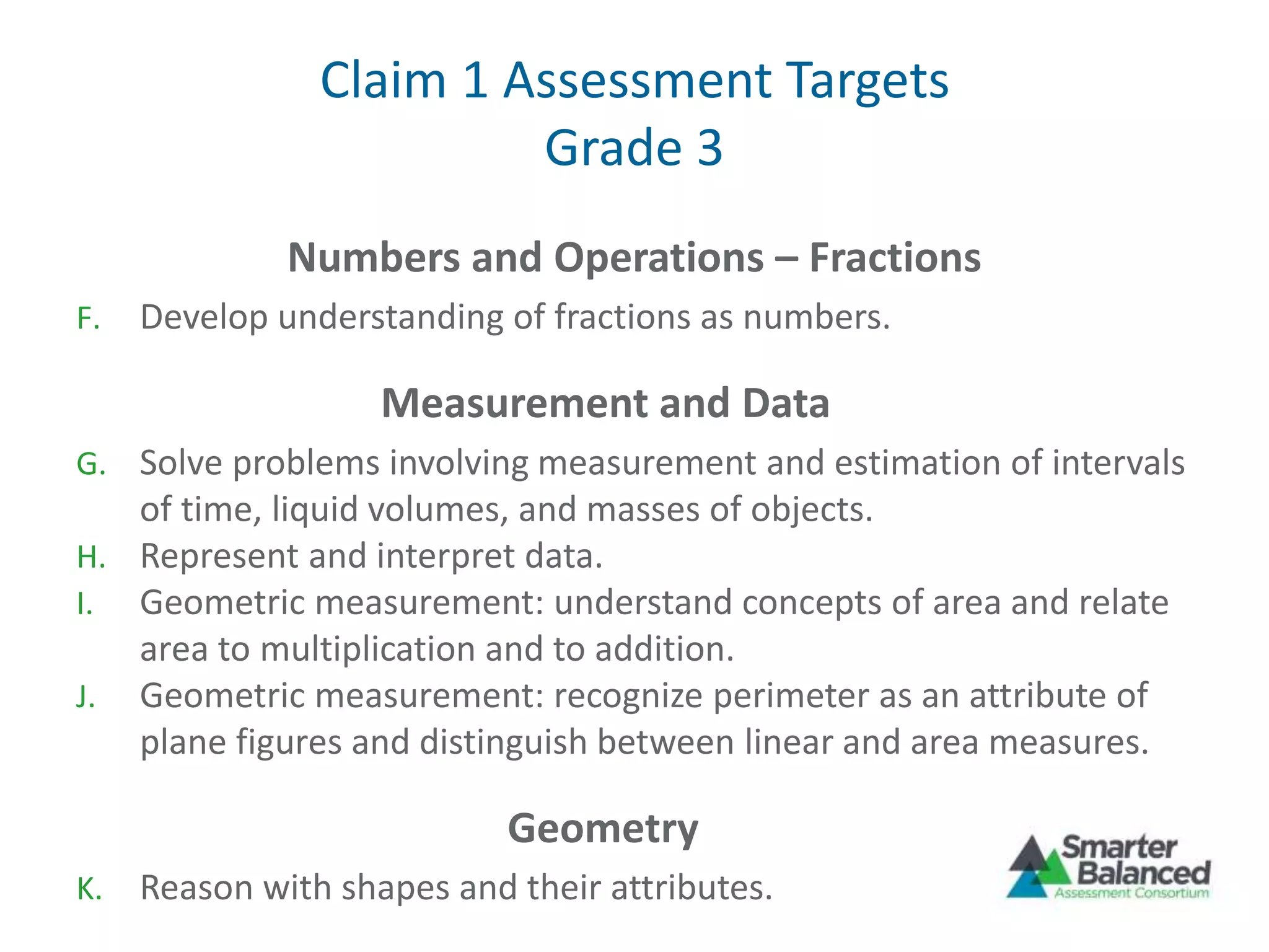 Claim 1 Assessment Targets
Grade 3
Numbers and Operations – Fractions
F. Develop understanding of fractions as numbers.
Measurement and Data
G. Solve problems involving measurement and estimation of intervals
of time, liquid volumes, and masses of objects.
H. Represent and interpret data.
I. Geometric measurement: understand concepts of area and relate
area to multiplication and to addition.
J. Geometric measurement: recognize perimeter as an attribute of
plane figures and distinguish between linear and area measures.
Geometry
K. Reason with shapes and their attributes.
 