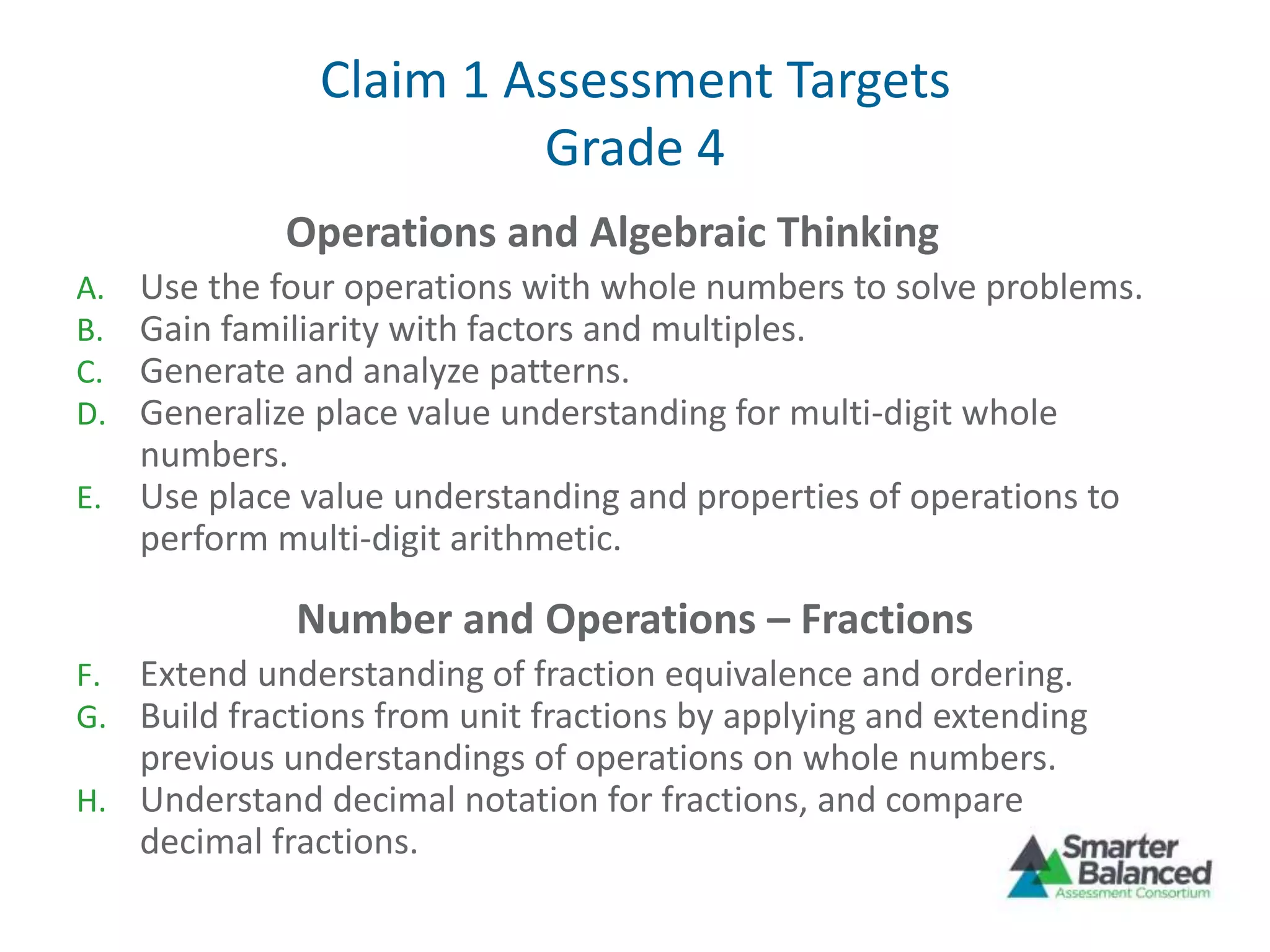 Claim 1 Assessment Targets
Grade 4
Operations and Algebraic Thinking
A. Use the four operations with whole numbers to solve problems.
B. Gain familiarity with factors and multiples.
C. Generate and analyze patterns.
D. Generalize place value understanding for multi-digit whole
numbers.
E. Use place value understanding and properties of operations to
perform multi-digit arithmetic.
Number and Operations – Fractions
F. Extend understanding of fraction equivalence and ordering.
G. Build fractions from unit fractions by applying and extending
previous understandings of operations on whole numbers.
H. Understand decimal notation for fractions, and compare
decimal fractions.
 