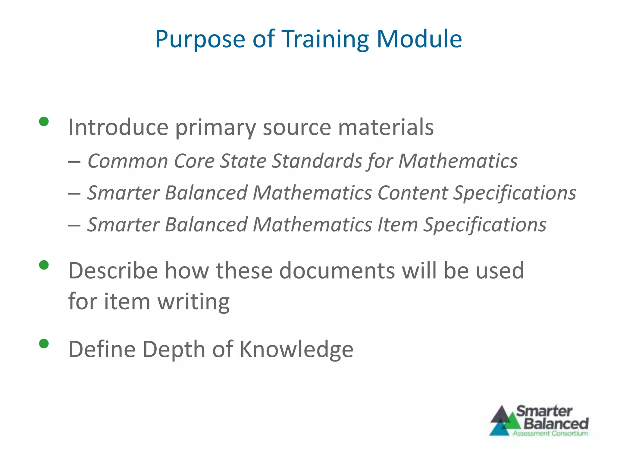 Purpose of Training Module
• Introduce primary source materials
– Common Core State Standards for Mathematics
– Smarter Balanced Mathematics Content Specifications
– Smarter Balanced Mathematics Item Specifications
• Describe how these documents will be used
for item writing
• Define Depth of Knowledge
 