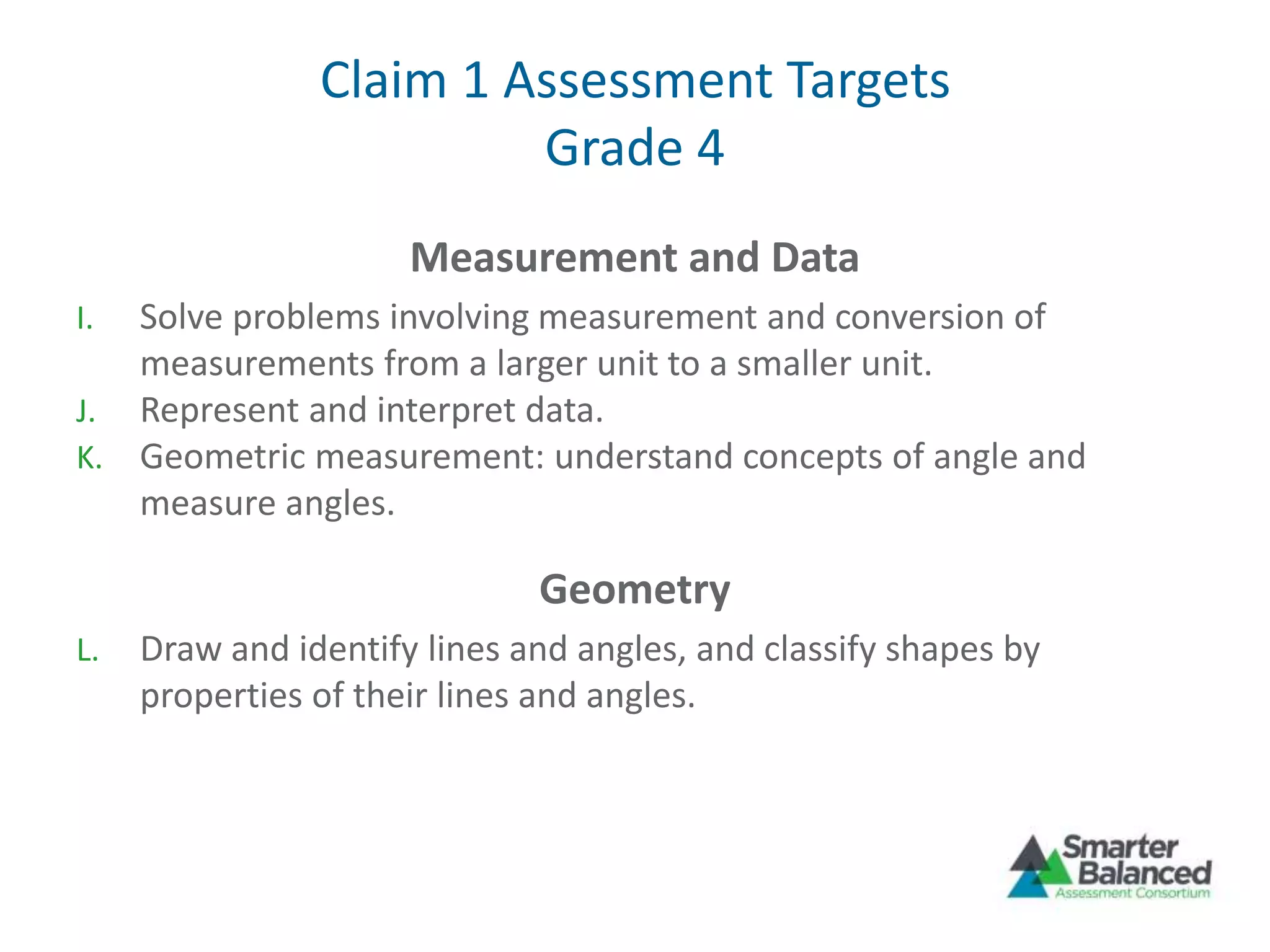 Claim 1 Assessment Targets
Grade 4
Measurement and Data
I. Solve problems involving measurement and conversion of
measurements from a larger unit to a smaller unit.
J. Represent and interpret data.
K. Geometric measurement: understand concepts of angle and
measure angles.
Geometry
L. Draw and identify lines and angles, and classify shapes by
properties of their lines and angles.
 