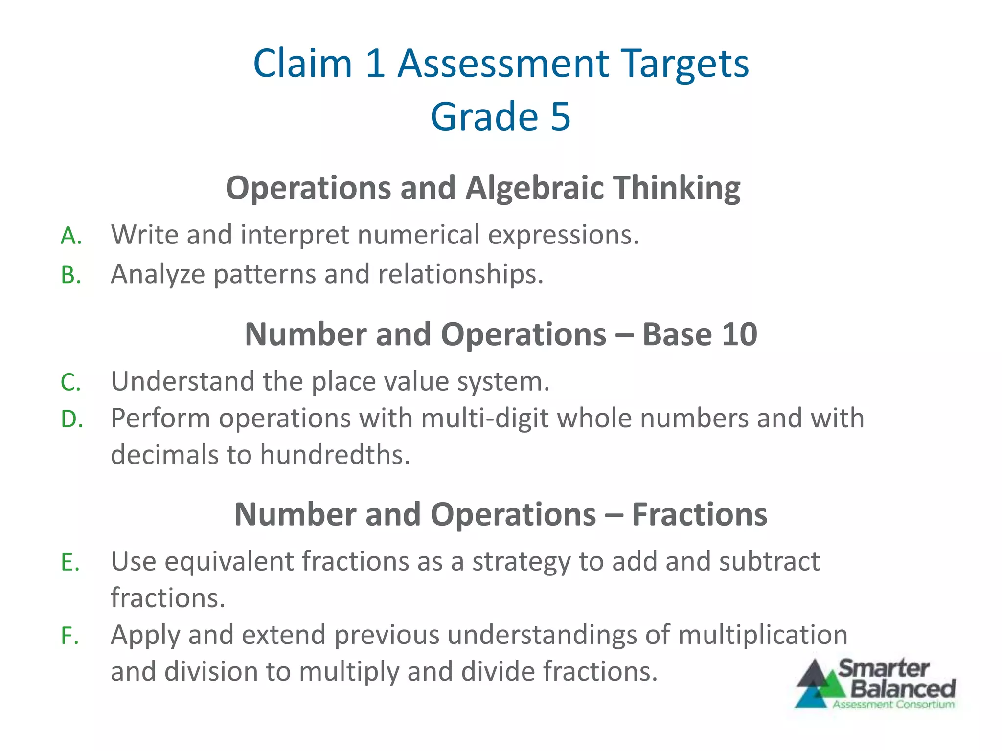 Claim 1 Assessment Targets
Grade 5
Operations and Algebraic Thinking
A. Write and interpret numerical expressions.
B. Analyze patterns and relationships.
Number and Operations – Base 10
C. Understand the place value system.
D. Perform operations with multi-digit whole numbers and with
decimals to hundredths.
Number and Operations – Fractions
E. Use equivalent fractions as a strategy to add and subtract
fractions.
F. Apply and extend previous understandings of multiplication
and division to multiply and divide fractions.
 