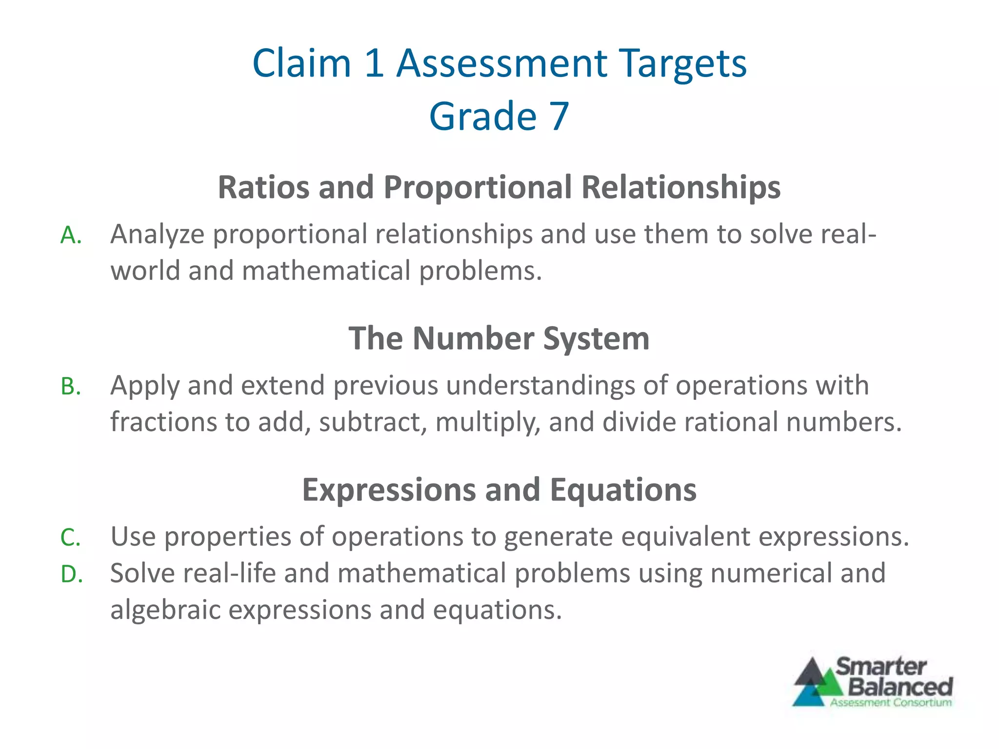 Claim 1 Assessment Targets
Grade 7
Ratios and Proportional Relationships
A. Analyze proportional relationships and use them to solve real-
world and mathematical problems.
The Number System
B. Apply and extend previous understandings of operations with
fractions to add, subtract, multiply, and divide rational numbers.
Expressions and Equations
C. Use properties of operations to generate equivalent expressions.
D. Solve real-life and mathematical problems using numerical and
algebraic expressions and equations.
 