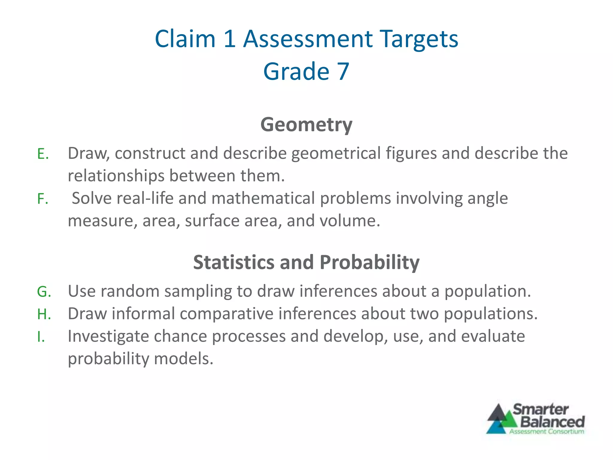 Claim 1 Assessment Targets
Grade 7
Geometry
E. Draw, construct and describe geometrical figures and describe the
relationships between them.
F. Solve real-life and mathematical problems involving angle
measure, area, surface area, and volume.
Statistics and Probability
G. Use random sampling to draw inferences about a population.
H. Draw informal comparative inferences about two populations.
I. Investigate chance processes and develop, use, and evaluate
probability models.
 