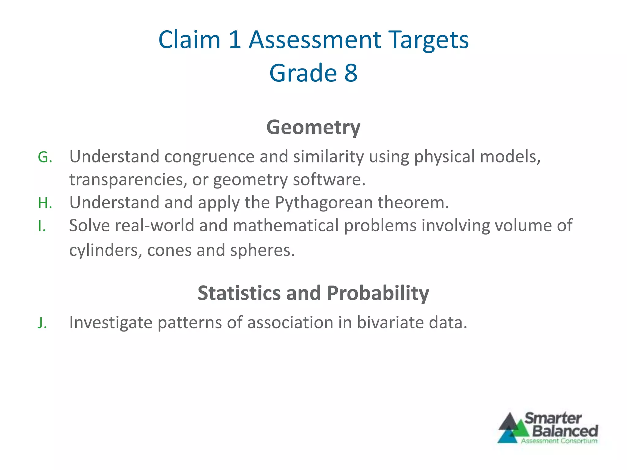 Claim 1 Assessment Targets
Grade 8
Geometry
G. Understand congruence and similarity using physical models,
transparencies, or geometry software.
H. Understand and apply the Pythagorean theorem.
I. Solve real-world and mathematical problems involving volume of
cylinders, cones and spheres.
Statistics and Probability
J. Investigate patterns of association in bivariate data.
 