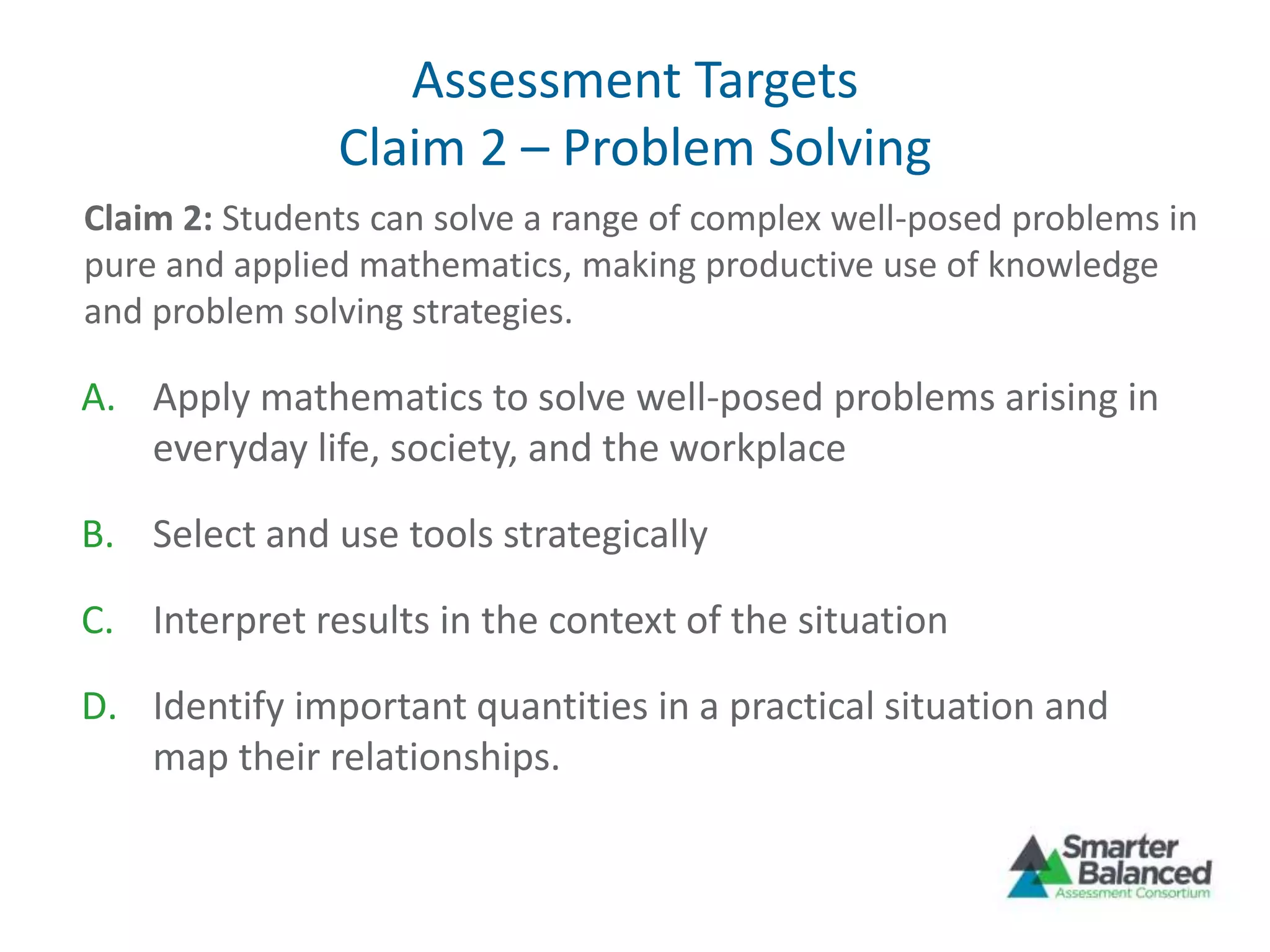 Assessment Targets
Claim 2 – Problem Solving
A. Apply mathematics to solve well-posed problems arising in
everyday life, society, and the workplace
B. Select and use tools strategically
C. Interpret results in the context of the situation
D. Identify important quantities in a practical situation and
map their relationships.
Claim 2: Students can solve a range of complex well-posed problems in
pure and applied mathematics, making productive use of knowledge
and problem solving strategies.
 