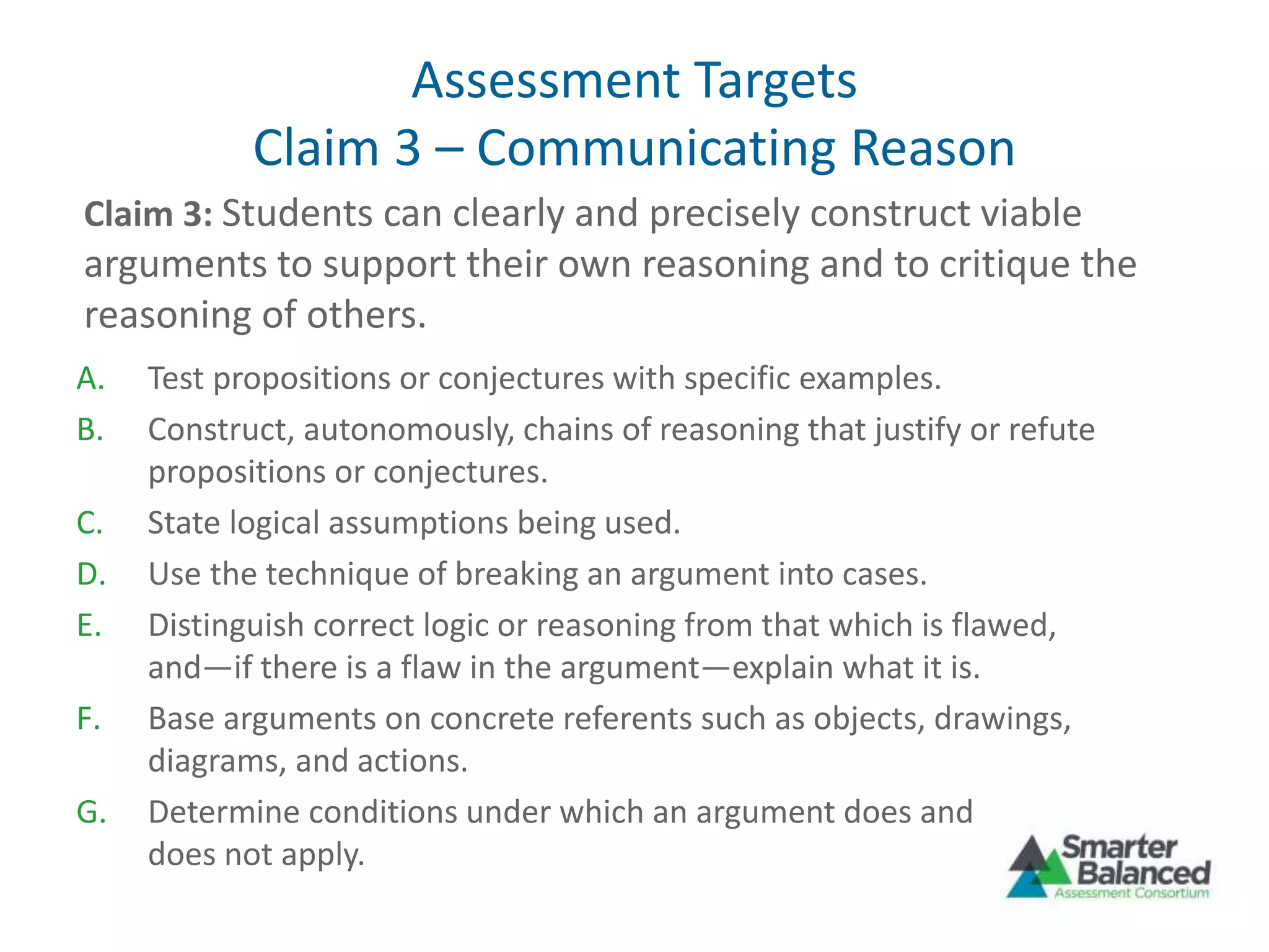 Assessment Targets
Claim 3 – Communicating Reason
A. Test propositions or conjectures with specific examples.
B. Construct, autonomously, chains of reasoning that justify or refute
propositions or conjectures.
C. State logical assumptions being used.
D. Use the technique of breaking an argument into cases.
E. Distinguish correct logic or reasoning from that which is flawed,
and—if there is a flaw in the argument—explain what it is.
F. Base arguments on concrete referents such as objects, drawings,
diagrams, and actions.
G. Determine conditions under which an argument does and
does not apply.
Claim 3: Students can clearly and precisely construct viable
arguments to support their own reasoning and to critique the
reasoning of others.
 