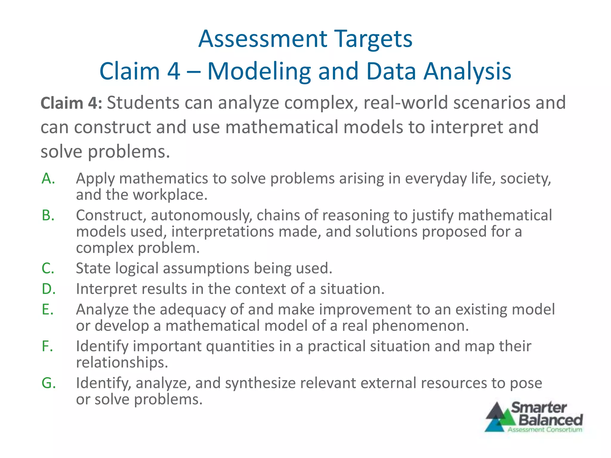 Assessment Targets
Claim 4 – Modeling and Data Analysis
A. Apply mathematics to solve problems arising in everyday life, society,
and the workplace.
B. Construct, autonomously, chains of reasoning to justify mathematical
models used, interpretations made, and solutions proposed for a
complex problem.
C. State logical assumptions being used.
D. Interpret results in the context of a situation.
E. Analyze the adequacy of and make improvement to an existing model
or develop a mathematical model of a real phenomenon.
F. Identify important quantities in a practical situation and map their
relationships.
G. Identify, analyze, and synthesize relevant external resources to pose
or solve problems.
Claim 4: Students can analyze complex, real-world scenarios and
can construct and use mathematical models to interpret and
solve problems.
 