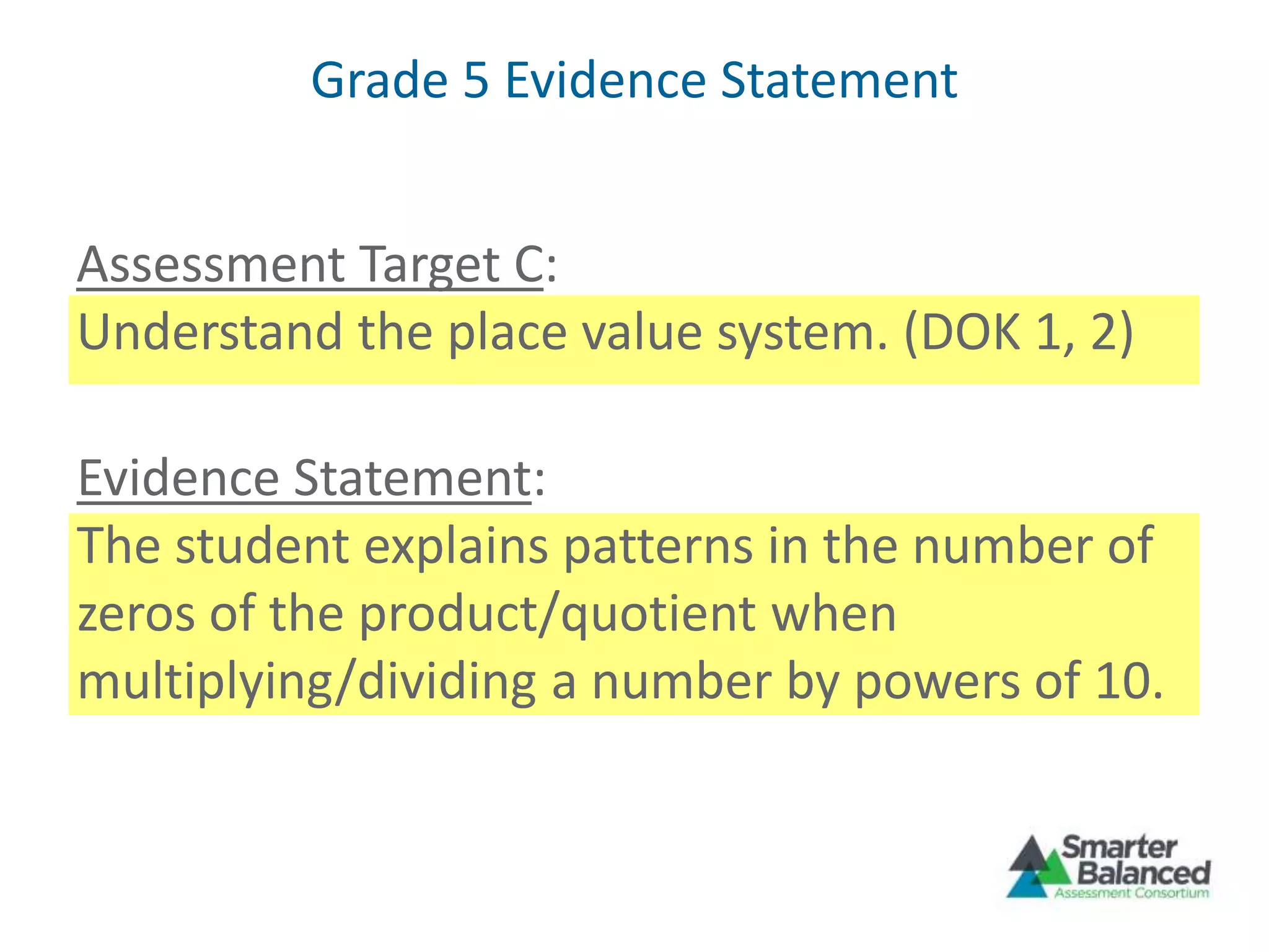 Grade 5 Evidence Statement
Assessment Target C:
Understand the place value system. (DOK 1, 2)
Evidence Statement:
The student explains patterns in the number of
zeros of the product/quotient when
multiplying/dividing a number by powers of 10.
 
