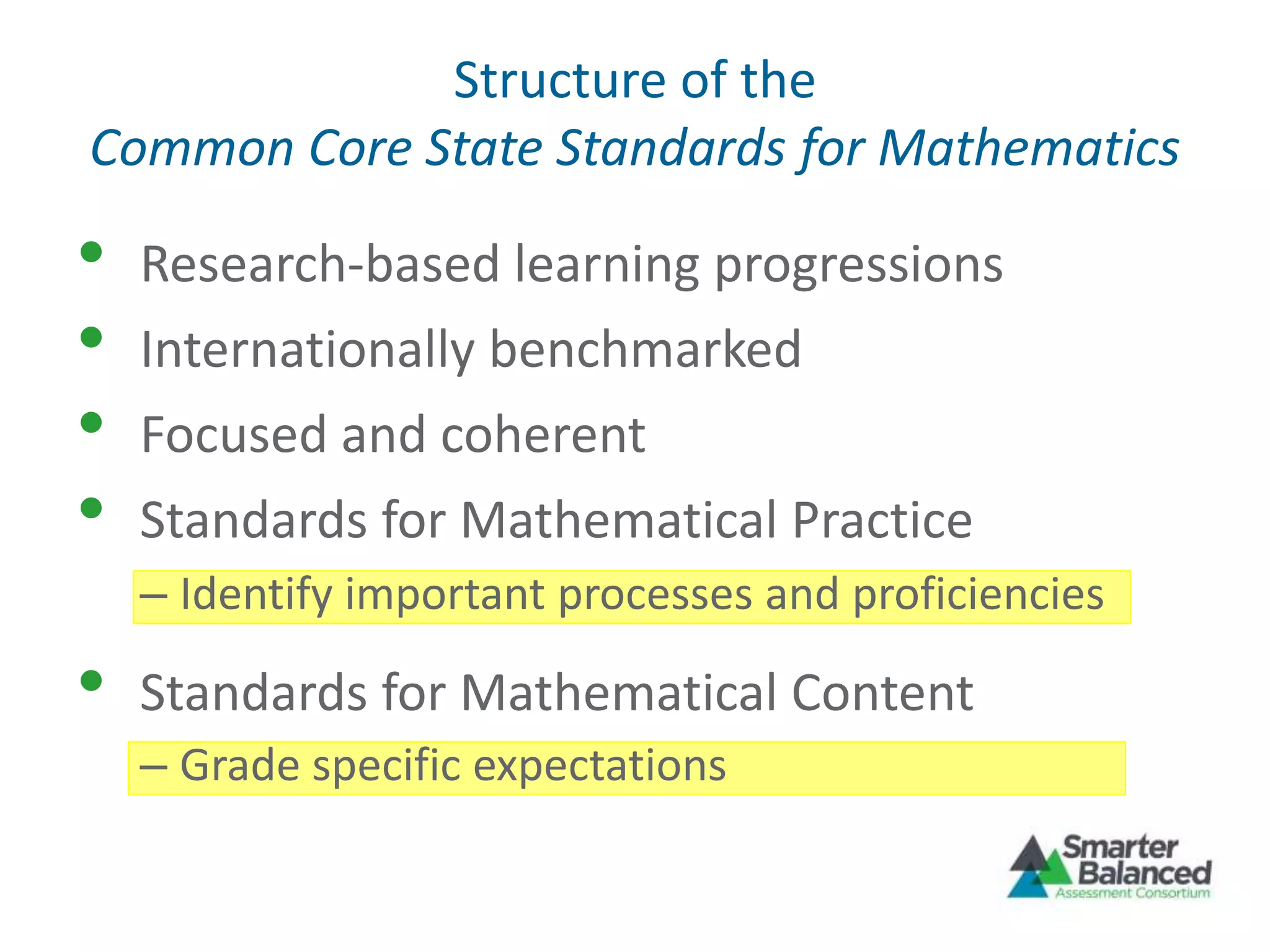 Structure of the
Common Core State Standards for Mathematics
• Research-based learning progressions
• Internationally benchmarked
• Focused and coherent
• Standards for Mathematical Practice
– Identify important processes and proficiencies
• Standards for Mathematical Content
– Grade specific expectations
 