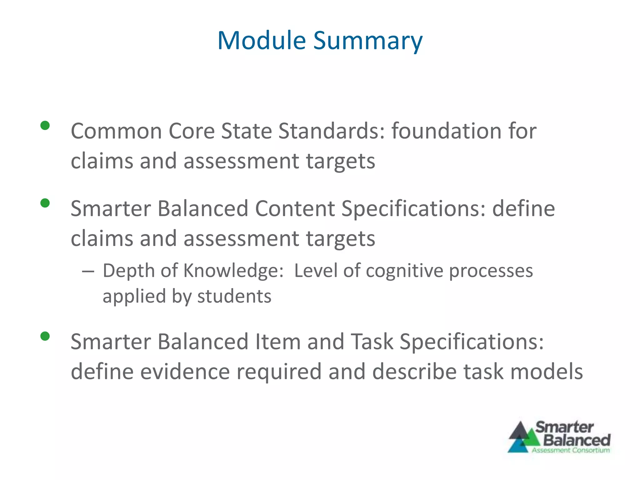 Module Summary
• Common Core State Standards: foundation for
claims and assessment targets
• Smarter Balanced Content Specifications: define
claims and assessment targets
– Depth of Knowledge: Level of cognitive processes
applied by students
• Smarter Balanced Item and Task Specifications:
define evidence required and describe task models
 