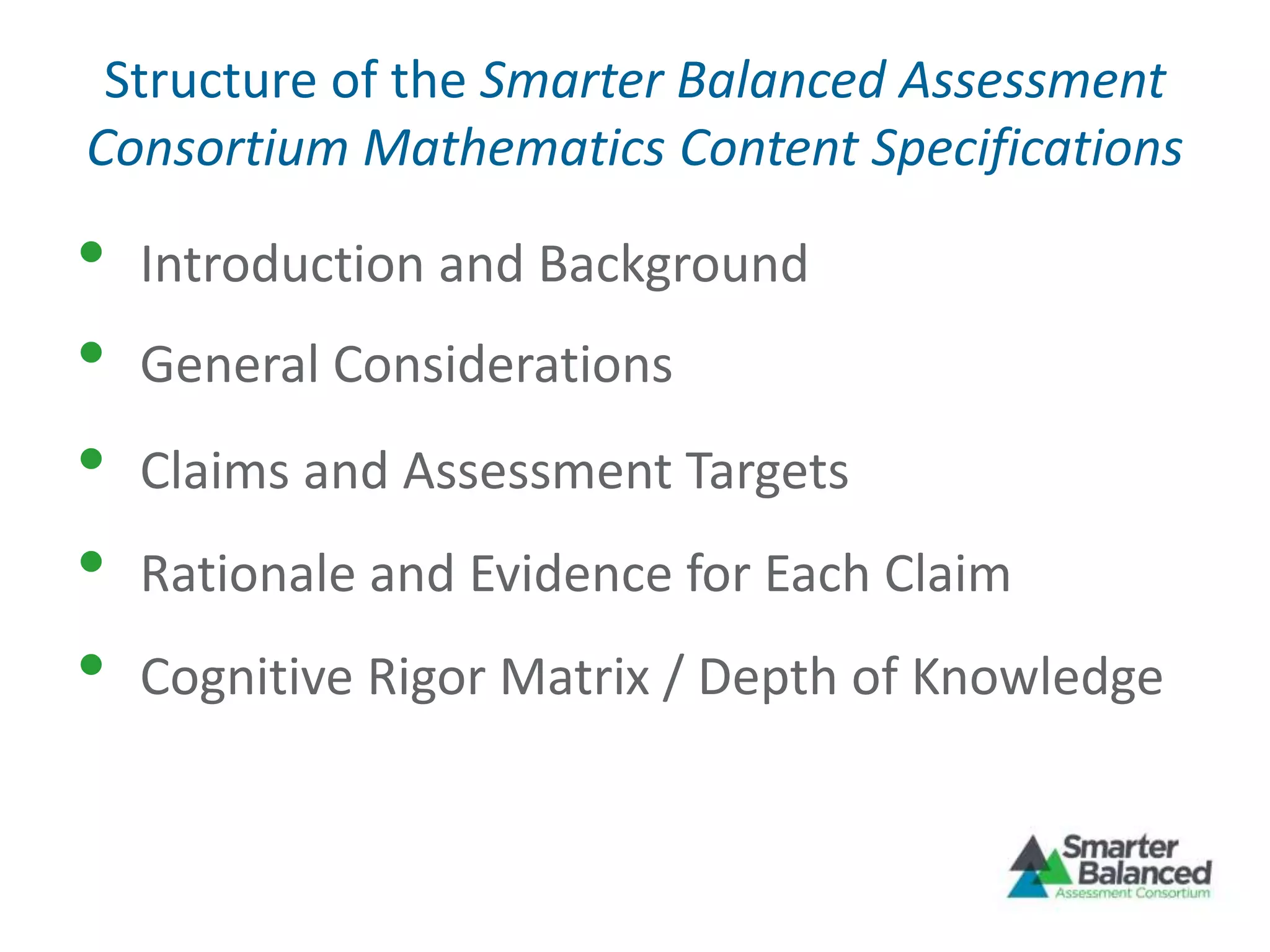 Structure of the Smarter Balanced Assessment
Consortium Mathematics Content Specifications
• Introduction and Background
• Claims and Assessment Targets
• Rationale and Evidence for Each Claim
• Cognitive Rigor Matrix / Depth of Knowledge
• General Considerations
 
