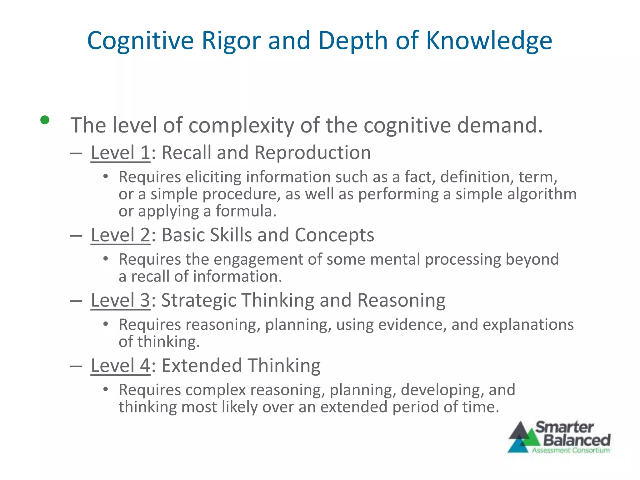 Cognitive Rigor and Depth of Knowledge
• The level of complexity of the cognitive demand.
– Level 1: Recall and Reproduction
• Requires eliciting information such as a fact, definition, term,
or a simple procedure, as well as performing a simple algorithm
or applying a formula.
– Level 2: Basic Skills and Concepts
• Requires the engagement of some mental processing beyond
a recall of information.
– Level 3: Strategic Thinking and Reasoning
• Requires reasoning, planning, using evidence, and explanations
of thinking.
– Level 4: Extended Thinking
• Requires complex reasoning, planning, developing, and
thinking most likely over an extended period of time.
 