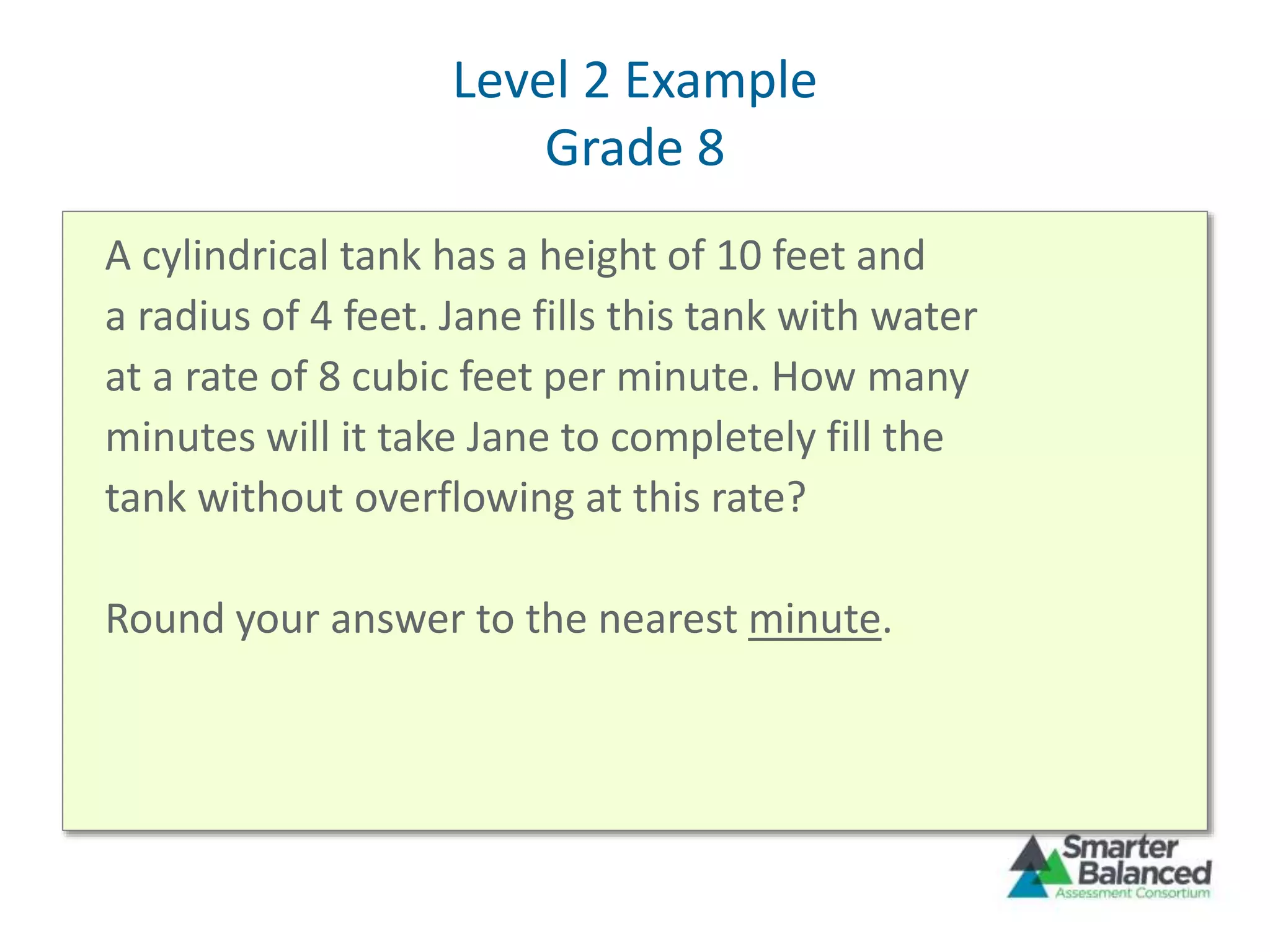 Level 2 Example
Grade 8
A cylindrical tank has a height of 10 feet and
a radius of 4 feet. Jane fills this tank with water
at a rate of 8 cubic feet per minute. How many
minutes will it take Jane to completely fill the
tank without overflowing at this rate?
Round your answer to the nearest minute.
 