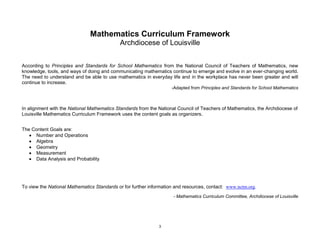 3
Mathematics Curriculum Framework
Archdiocese of Louisville
According to Principles and Standards for School Mathematics from the National Council of Teachers of Mathematics, new
knowledge, tools, and ways of doing and communicating mathematics continue to emerge and evolve in an ever-changing world.
The need to understand and be able to use mathematics in everyday life and in the workplace has never been greater and will
continue to increase.
-Adapted from Principles and Standards for School Mathematics
In alignment with the National Mathematics Standards from the National Council of Teachers of Mathematics, the Archdiocese of
Louisville Mathematics Curriculum Framework uses the content goals as organizers.
The Content Goals are:
Number and Operations
Algebra
Geometry
Measurement
Data Analysis and Probability
To view the National Mathematics Standards or for further information and resources, contact: www.nctm.org.
- Mathematics Curriculum Committee, Archdiocese of Louisville
 