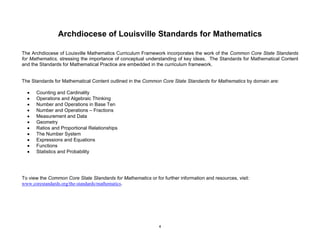 4
Archdiocese of Louisville Standards for Mathematics
The Archdiocese of Louisville Mathematics Curriculum Framework incorporates the work of the Common Core State Standards
for Mathematics, stressing the importance of conceptual understanding of key ideas. The Standards for Mathematical Content
and the Standards for Mathematical Practice are embedded in the curriculum framework.
The Standards for Mathematical Content outlined in the Common Core State Standards for Mathematics by domain are:
Counting and Cardinality
Operations and Algebraic Thinking
Number and Operations in Base Ten
Number and Operations – Fractions
Measurement and Data
Geometry
Ratios and Proportional Relationships
The Number System
Expressions and Equations
Functions
Statistics and Probability
To view the Common Core State Standards for Mathematics or for further information and resources, visit:
www.corestandards.org/the-standards/mathematics.
 