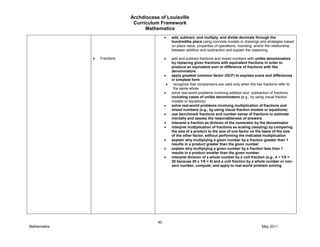 Archdiocese of Louisville
Curriculum Framework
Mathematics
40
Mathematics May 2011
Fractions
add, subtract, and multiply, and divide decimals through the
hundredths place using concrete models or drawings and strategies based
on place value, properties of operations, rounding, and/or the relationship
between addition and subtraction and explain the reasoning
add and subtract fractions and mixed numbers with unlike denominators
by replacing given fractions with equivalent fractions in order to
produce an equivalent sum or difference of fractions with like
denominators
apply greatest common factor (GCF) to express sums and differences
in simplest form
recognize that comparisons are valid only when the two fractions refer to
the same whole
solve real-world problems involving addition and subtraction of fractions,
including cases of unlike denominators (e.g., by using visual fraction
models or equations)
solve real-world problems involving multiplication of fractions and
mixed numbers (e.g., by using visual fraction models or equations)
use benchmark fractions and number sense of fractions to estimate
mentally and assess the reasonableness of answers
interpret a fraction as division of the numerator by the denominator
interpret multiplication of fractions as scaling (resizing) by comparing
the size of a product to the size of one factor on the basis of the size
of the other factor, without performing the indicated multiplication
explain why multiplying a given number by a fraction greater than 1
results in a product greater than the given number
explain why multiplying a given number by a fraction less than 1
results in a product smaller than the given number
interpret division of a whole number by a unit fraction (e.g., 4 ÷ 1/5 =
20 because 20 x 1/5 = 4) and a unit fraction by a whole number or non-
zero number, compute, and apply to real-world problem solving
 