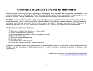 5
Archdiocese of Louisville Standards for Mathematics
According to the Common Core State Standards for Mathematics, eight processes and proficiencies are essential to the
mathematical development of all students. These “Standards for Mathematical Practice” represent the processes outlined by the
National Council of Teachers of Mathematics and the proficiencies outlined by the National Research Council.
The NCTM processes include: “problem solving, reasoning and proof, communication, representation, and connections”. In the
INational Research Council’s report, Adding it Up, the proficiencies are described as: “adaptive reasoning, strategic competence,
conceptual understanding, procedural fluency, and productive disposition”. Complete descriptions of the “Standards for
Mathematical Practice” can be found in the introduction section of the Common Core State Standards for Mathematics.
The Standards for Mathematical Practice are:
1) Make sense of problems and persevere in solving them
2) Reason abstractly and quantitatively
3) Construct viable arguments and critique the reasoning of others
4) Model with mathematics
5) Use appropriate tools strategically
6) Attend to precision
7) Look for and make use of structure
8) Look for and express regularity in repeated reasoning
In addition, emphasis is placed on the responsibility of all mathematics educators to connect these “Standards for Mathematical
Practice” with the “Standards for Mathematical Content” in order to provide a balanced combination of procedure and
understanding.
- Adapted from the Common Core State Standards for Mathematics
www.corestandards.org/the-standards/mathematics
 