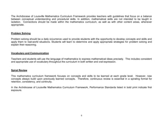 6
The Archdiocese of Louisville Mathematics Curriculum Framework provides teachers with guidelines that focus on a balance
between conceptual understanding and procedural skills. In addition, mathematical skills are not intended to be taught in
isolation. Connections should be made within the mathematics curriculum, as well as with other content areas, whenever
appropriate.
Problem Solving
Problem solving should be a daily occurrence used to provide students with the opportunity to develop concepts and skills and
apply them to real-world situations. Students will learn to determine and apply appropriate strategies for problem solving and
explain their reasoning.
Vocabulary and Communication
Teachers and students will use the language of mathematics to express mathematical ideas precisely. This includes consistent
and appropriate use of vocabulary throughout the curriculum in both written and oral expression.
Spiral Review
This mathematics curriculum framework focuses on concepts and skills to be learned at each grade level. However, new
concepts always build upon previously learned concepts. Therefore, continuous review is essential in a spiraling format for
retention, consistency, and continuity.
In the Archdiocese of Louisville Mathematics Curriculum Framework, Performance Standards listed in bold print indicate first
exposure.
 