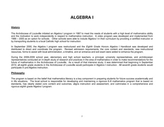 7
ALGEBRA I
History
The Archdiocese of Louisville initiated an Algebra I program in 1987 to meet the needs of students with a high level of mathematics ability
and the motivation to work independently in respect to mathematics instruction. A video program was developed and implemented from
1988 – 2000 as an option for schools. Other schools were able to include Algebra I in their curriculum by providing a certified instructor or
by transporting students to a local Catholic high school for instruction.
In September 2000, the Algebra I program was restructured and the Eighth Grade Honors Algebra I Handbook was developed and
distributed to direct and coordinate the program. Revised admission requirements, the core content and standards, new instructional
resources, forms to assist with local administration, a timeline, and an entrance and exit exam were added to enhance the program.
During the 2008-2009 school year, elementary and high school teachers, a principal, university representatives, and archdiocesan
representatives conducted an in-depth study of research and practices in the area of mathematics in order to make recommendations for the
future of mathematics in the Archdiocese of Louisville. As a result of that intensive study, it was determined that beginning in September
2010, all eighth grade students in the Archdiocese of Louisville would participate in Algebra I instruction. All seventh grade students would
participate in pre-Algebra instruction.
Philosophy
The program is based on the belief that mathematics literacy is a key component in preparing students for future success academically and
in life situations. The local school is responsible for developing and maintaining a rigorous K-8 mathematics program that is based on
standards, has clearly stated core content and outcomes, aligns instruction and assessment, and culminates in a comprehensive and
rigorous eighth grade Algebra I program.
 