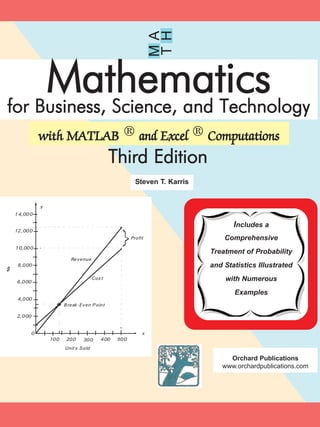 M
TH
A
Mathematicsfor Business, Science, and Technology
with MATLAB ® and Excel ® Computations
Third Edition
Steven T. Karris
x
y
100 200 300 400 500
2,000
4,000
6,000
8,000
10,000
0
Units Sold
12,000
14,000
Revenue
Cost
Break-Even P oint
Profit
$
Includes a
Comprehensive
Treatment of Probability
and Statistics Illustrated
with Numerous
Examples
Orchard Publications
www.orchardpublications.com
 