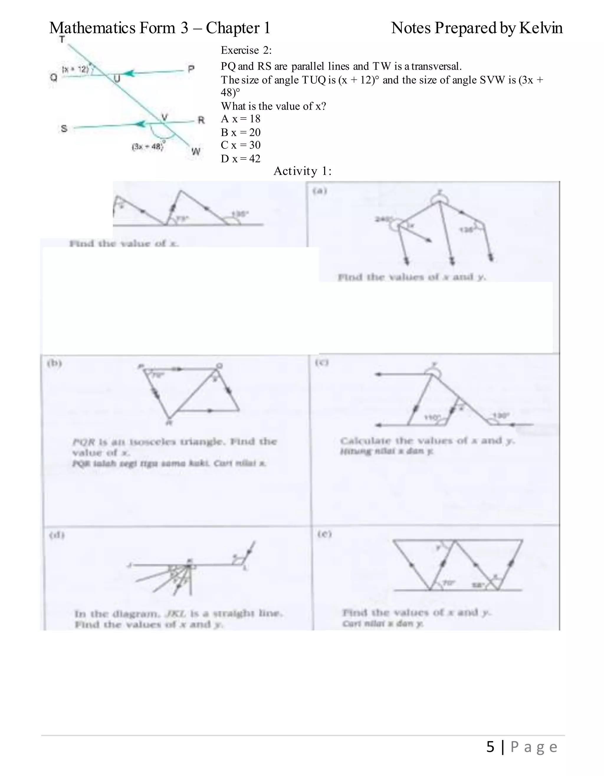 Mathematics Form 3 – Chapter 1 Notes Prepared by Kelvin
5 | P a g e
Exercise 2:
PQ and RS are parallel lines and TW is a transversal.
The size of angle TUQ is (x + 12)° and the size of angle SVW is (3x +
48)°
What is the value of x?
A x = 18
B x = 20
C x = 30
D x = 42
Activity 1:
 