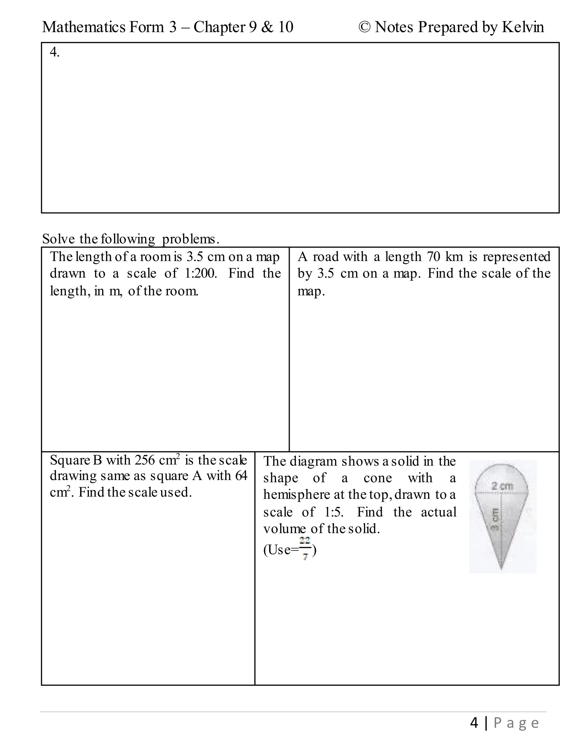 Mathematics Form 3 – Chapter 9 & 10 © Notes Prepared by Kelvin
4 | P a g e
4.
Solve the following problems.
The length of a roomis 3.5 cm on a map
drawn to a scale of 1:200. Find the
length, in m, of the room.
A road with a length 70 km is represented
by 3.5 cm on a map. Find the scale of the
map.
Square B with 256 cm2
is the scale
drawing same as square A with 64
cm2
. Find the scale used.
The diagram shows a solid in the
shape of a cone with a
hemisphere at the top,drawn to a
scale of 1:5. Find the actual
volume of the solid.
(Use= )
 