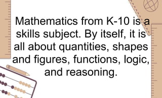 Mathematics from K-10 is a
skills subject. By itself, it is
all about quantities, shapes
and figures, functions, logic,
and reasoning.
 