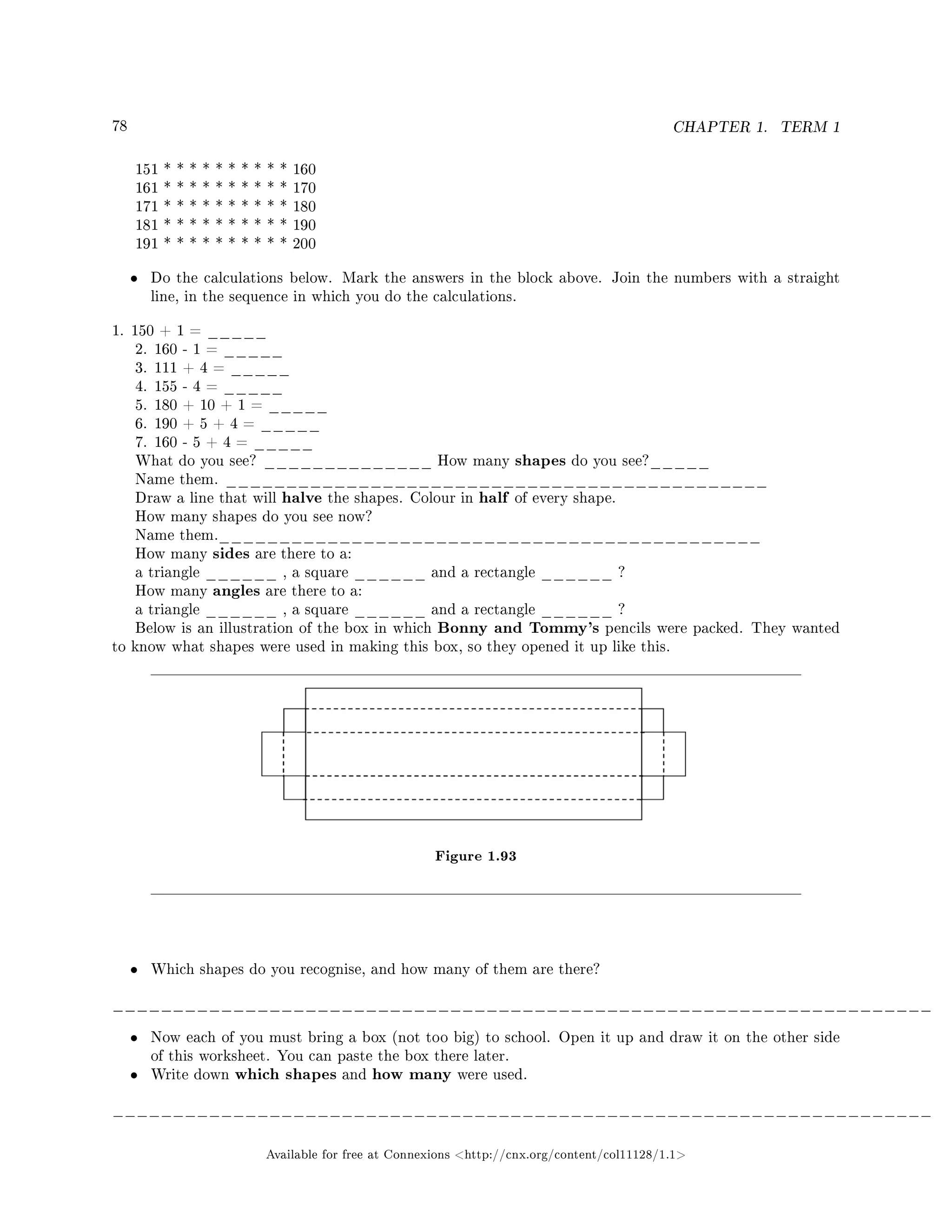 78 CHAPTER 1. TERM 1
151 * * * * * * * * * * 160
161 * * * * * * * * * * 170
171 * * * * * * * * * * 180
181 * * * * * * * * * * 190
191 * * * * * * * * * * 200
• Do the calculations below. Mark the answers in the block above. Join the numbers with a straight
line, in the sequence in which you do the calculations.
1. 150 + 1 = _____
2. 160 - 1 = _____
3. 111 + 4 = _____
4. 155 - 4 = _____
5. 180 + 10 + 1 = _____
6. 190 + 5 + 4 = _____
7. 160 - 5 + 4 = _____
What do you see? ______________ How many shapes do you see?_____
Name them. _____________________________________________
Draw a line that will halve the shapes. Colour in half of every shape.
How many shapes do you see now?
Name them._____________________________________________
How many sides are there to a:
a triangle ______ , a square ______ and a rectangle ______ ?
How many angles are there to a:
a triangle ______ , a square ______ and a rectangle ______ ?
Below is an illustration of the box in which Bonny and Tommy's pencils were packed. They wanted
to know what shapes were used in making this box, so they opened it up like this.
Figure 1.93
• Which shapes do you recognise, and how many of them are there?
____________________________________________________________________
• Now each of you must bring a box (not too big) to school. Open it up and draw it on the other side
of this worksheet. You can paste the box there later.
• Write down which shapes and how many were used.
____________________________________________________________________
Available for free at Connexions http://cnx.org/content/col11128/1.1
 
