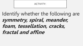 ACTIVITY:
Identify whether the following are
symmetry, spiral, meander,
foam, tessellation, cracks,
fractal and affine
 