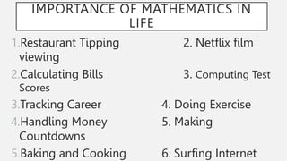 IMPORTANCE OF MATHEMATICS IN
LIFE
1.Restaurant Tipping 2. Netflix film
viewing
2.Calculating Bills 3. Computing Test
Scores
3.Tracking Career 4. Doing Exercise
4.Handling Money 5. Making
Countdowns
5.Baking and Cooking 6. Surfing Internet
 