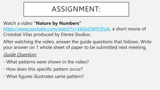 ASSIGNMENT:
Watch a video “Nature by Numbers”
https://www.youtube.com/watch?v=kkGeOWYOFoA, a short movie of
Cristobal Vilas produced by Eterea Studios.
After watching the video, answer the guide questions that follows. Write
your answer on 1 whole sheet of paper to be submitted next meeting.
Guide Question:
• What patterns were shown in the video?
• How does this specific pattern occur?
• What figures illustrates same pattern?
 