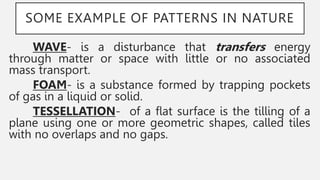 SOME EXAMPLE OF PATTERNS IN NATURE
WAVE- is a disturbance that transfers energy
through matter or space with little or no associated
mass transport.
FOAM- is a substance formed by trapping pockets
of gas in a liquid or solid.
TESSELLATION- of a flat surface is the tilling of a
plane using one or more geometric shapes, called tiles
with no overlaps and no gaps.
 