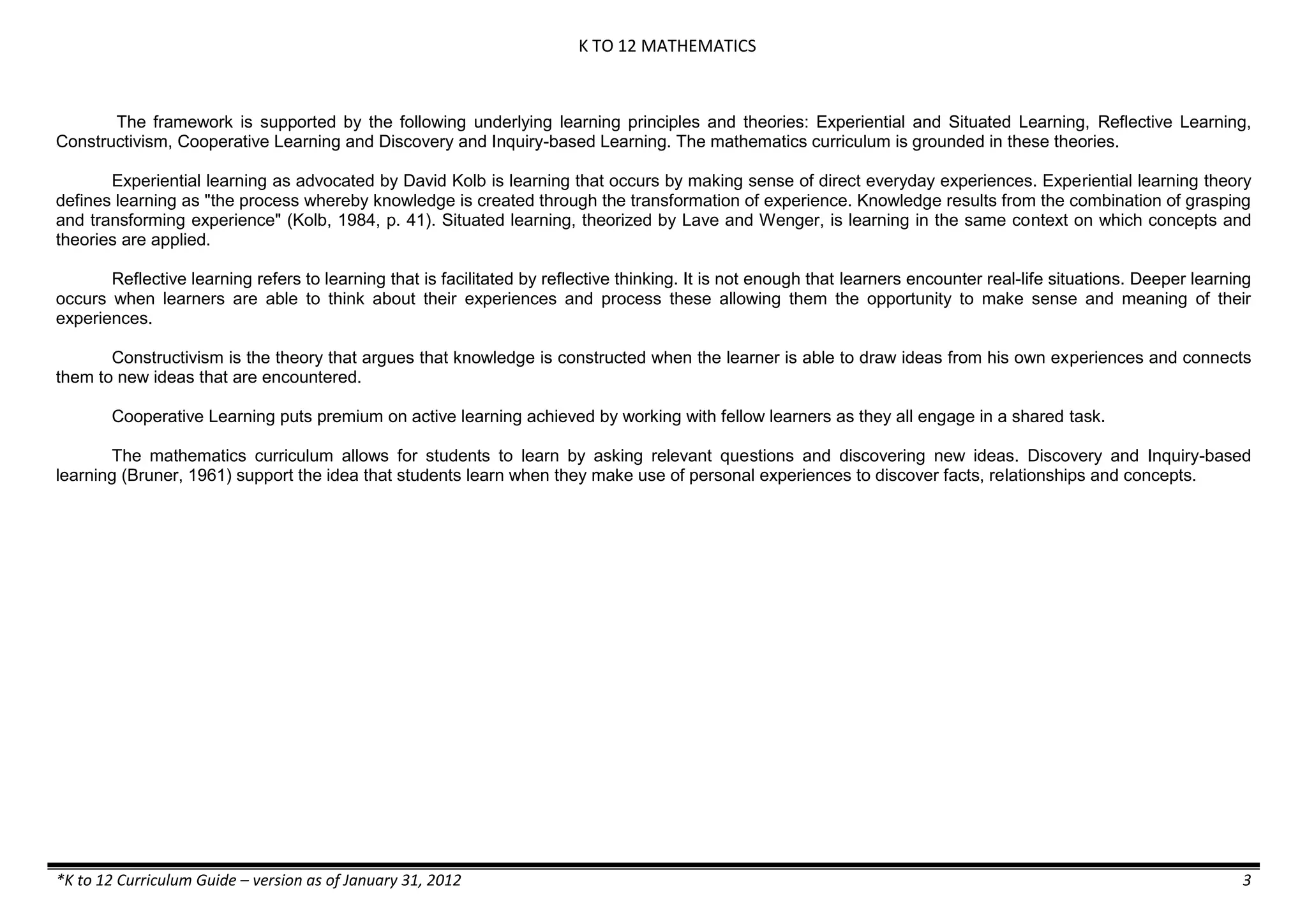 K TO 12 MATHEMATICS
*K to 12 Curriculum Guide – version as of January 31, 2012 3
The framework is supported by the following underlying learning principles and theories: Experiential and Situated Learning, Reflective Learning,
Constructivism, Cooperative Learning and Discovery and Inquiry-based Learning. The mathematics curriculum is grounded in these theories.
Experiential learning as advocated by David Kolb is learning that occurs by making sense of direct everyday experiences. Experiential learning theory
defines learning as "the process whereby knowledge is created through the transformation of experience. Knowledge results from the combination of grasping
and transforming experience" (Kolb, 1984, p. 41). Situated learning, theorized by Lave and Wenger, is learning in the same context on which concepts and
theories are applied.
Reflective learning refers to learning that is facilitated by reflective thinking. It is not enough that learners encounter real-life situations. Deeper learning
occurs when learners are able to think about their experiences and process these allowing them the opportunity to make sense and meaning of their
experiences.
Constructivism is the theory that argues that knowledge is constructed when the learner is able to draw ideas from his own experiences and connects
them to new ideas that are encountered.
Cooperative Learning puts premium on active learning achieved by working with fellow learners as they all engage in a shared task.
The mathematics curriculum allows for students to learn by asking relevant questions and discovering new ideas. Discovery and Inquiry-based
learning (Bruner, 1961) support the idea that students learn when they make use of personal experiences to discover facts, relationships and concepts.
 