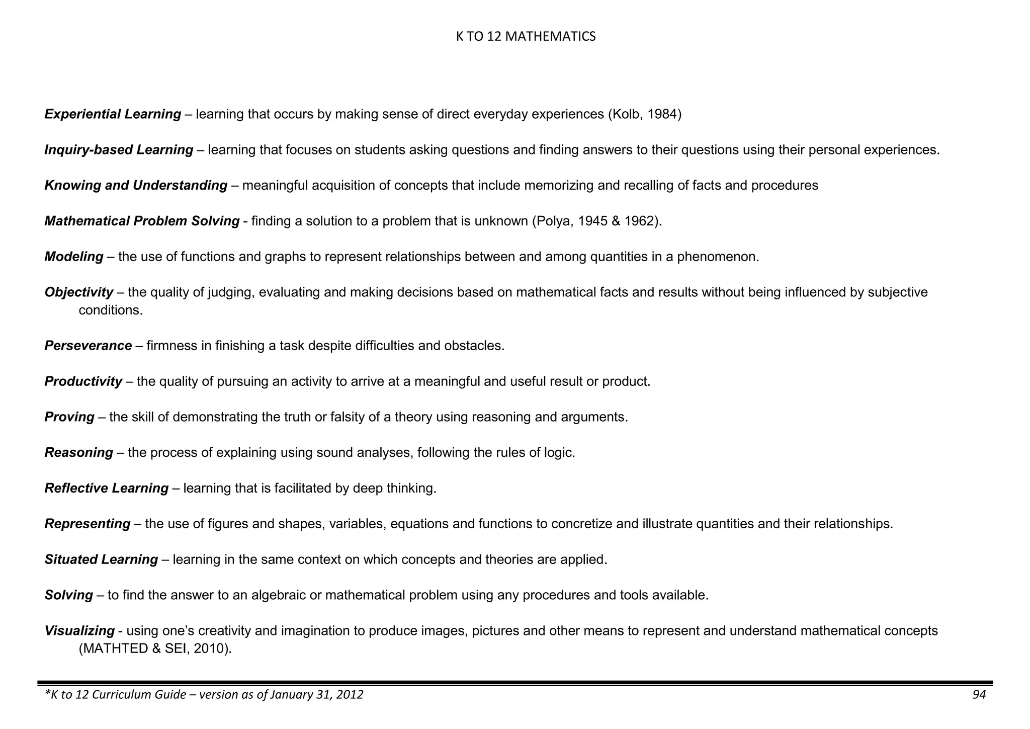 K TO 12 MATHEMATICS
*K to 12 Curriculum Guide – version as of January 31, 2012 94
Experiential Learning – learning that occurs by making sense of direct everyday experiences (Kolb, 1984)
Inquiry-based Learning – learning that focuses on students asking questions and finding answers to their questions using their personal experiences.
Knowing and Understanding – meaningful acquisition of concepts that include memorizing and recalling of facts and procedures
Mathematical Problem Solving - finding a solution to a problem that is unknown (Polya, 1945 & 1962).
Modeling – the use of functions and graphs to represent relationships between and among quantities in a phenomenon.
Objectivity – the quality of judging, evaluating and making decisions based on mathematical facts and results without being influenced by subjective
conditions.
Perseverance – firmness in finishing a task despite difficulties and obstacles.
Productivity – the quality of pursuing an activity to arrive at a meaningful and useful result or product.
Proving – the skill of demonstrating the truth or falsity of a theory using reasoning and arguments.
Reasoning – the process of explaining using sound analyses, following the rules of logic.
Reflective Learning – learning that is facilitated by deep thinking.
Representing – the use of figures and shapes, variables, equations and functions to concretize and illustrate quantities and their relationships.
Situated Learning – learning in the same context on which concepts and theories are applied.
Solving – to find the answer to an algebraic or mathematical problem using any procedures and tools available.
Visualizing - using one’s creativity and imagination to produce images, pictures and other means to represent and understand mathematical concepts
(MATHTED & SEI, 2010).
 