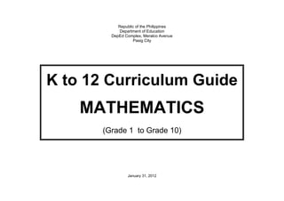 Republic of the Philippines 
Department of Education 
DepEd Complex, Meralco Avenue 
Pasig City 
K to 12 Curriculum Guide 
MATHEMATICS 
(Grade 1 to Grade 10) 
January 31, 2012 
 