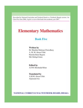 Prescribed by National Curriculum and Textbook Board as a Textbook (Bangla version) for
Class Five from 2006, English version of the book from academic year 2007.
Elementary Mathematics
Book Five
Written by
Dr. Munibur Rahman Chowdhury
A. M. M. Ahsan Ullah
Hamida Banu Begum
Md. Rafiqul Islam
Edited by
A.F.M. Khodadad Khan
Translated by
A.M.M. Ahsan Ullah
Arjumand Ara
NATIONAL CURRICULUM & TEXTBOOK BOARD, DHAKA
 
