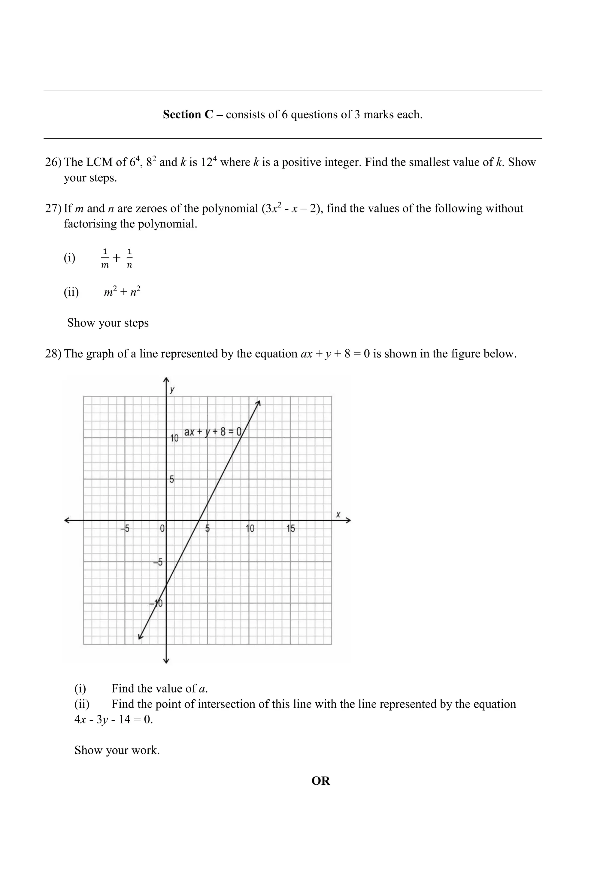 Section C – consists of 6 questions of 3 marks each.
26) The LCM of 64
, 82
and k is 124
where k is a positive integer. Find the smallest value of k. Show
your steps.
27) If m and n are zeroes of the polynomial (3x2
- x – 2), find the values of the following without
factorising the polynomial.
(i)
1
𝑚
+
1
𝑛
(ii) m2
+ n2
Show your steps
28) The graph of a line represented by the equation ax + y + 8 = 0 is shown in the figure below.
(i) Find the value of a.
(ii) Find the point of intersection of this line with the line represented by the equation
4x - 3y - 14 = 0.
Show your work.
OR
 