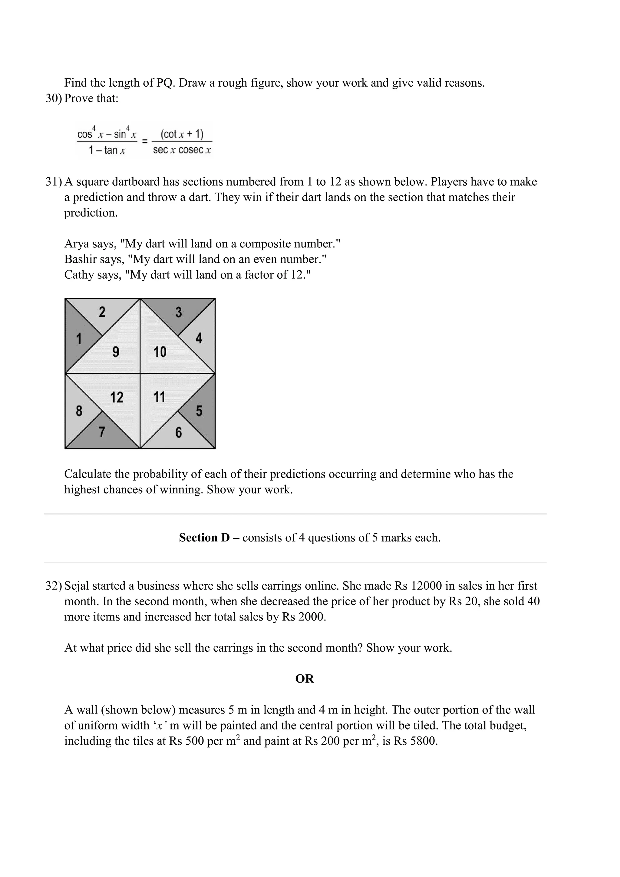 Find the length of PQ. Draw a rough figure, show your work and give valid reasons.
30) Prove that:
31) A square dartboard has sections numbered from 1 to 12 as shown below. Players have to make
a prediction and throw a dart. They win if their dart lands on the section that matches their
prediction.
Arya says, "My dart will land on a composite number."
Bashir says, "My dart will land on an even number."
Cathy says, "My dart will land on a factor of 12."
Calculate the probability of each of their predictions occurring and determine who has the
highest chances of winning. Show your work.
Section D – consists of 4 questions of 5 marks each.
32) Sejal started a business where she sells earrings online. She made Rs 12000 in sales in her first
month. In the second month, when she decreased the price of her product by Rs 20, she sold 40
more items and increased her total sales by Rs 2000.
At what price did she sell the earrings in the second month? Show your work.
OR
A wall (shown below) measures 5 m in length and 4 m in height. The outer portion of the wall
of uniform width ‘x’ m will be painted and the central portion will be tiled. The total budget,
including the tiles at Rs 500 per m2
and paint at Rs 200 per m2
, is Rs 5800.
 