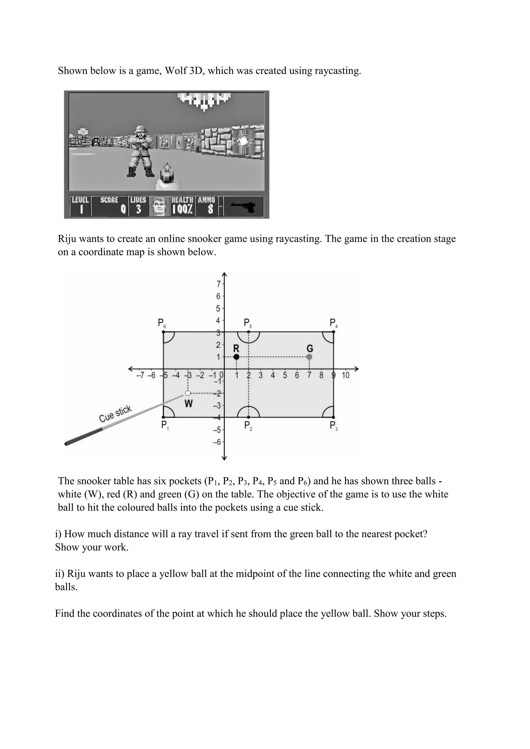 Shown below is a game, Wolf 3D, which was created using raycasting.
Riju wants to create an online snooker game using raycasting. The game in the creation stage
on a coordinate map is shown below.
The snooker table has six pockets (P1, P2, P3, P4, P5 and P6) and he has shown three balls -
white (W), red (R) and green (G) on the table. The objective of the game is to use the white
ball to hit the coloured balls into the pockets using a cue stick.
i) How much distance will a ray travel if sent from the green ball to the nearest pocket?
Show your work.
ii) Riju wants to place a yellow ball at the midpoint of the line connecting the white and green
balls.
Find the coordinates of the point at which he should place the yellow ball. Show your steps.
 