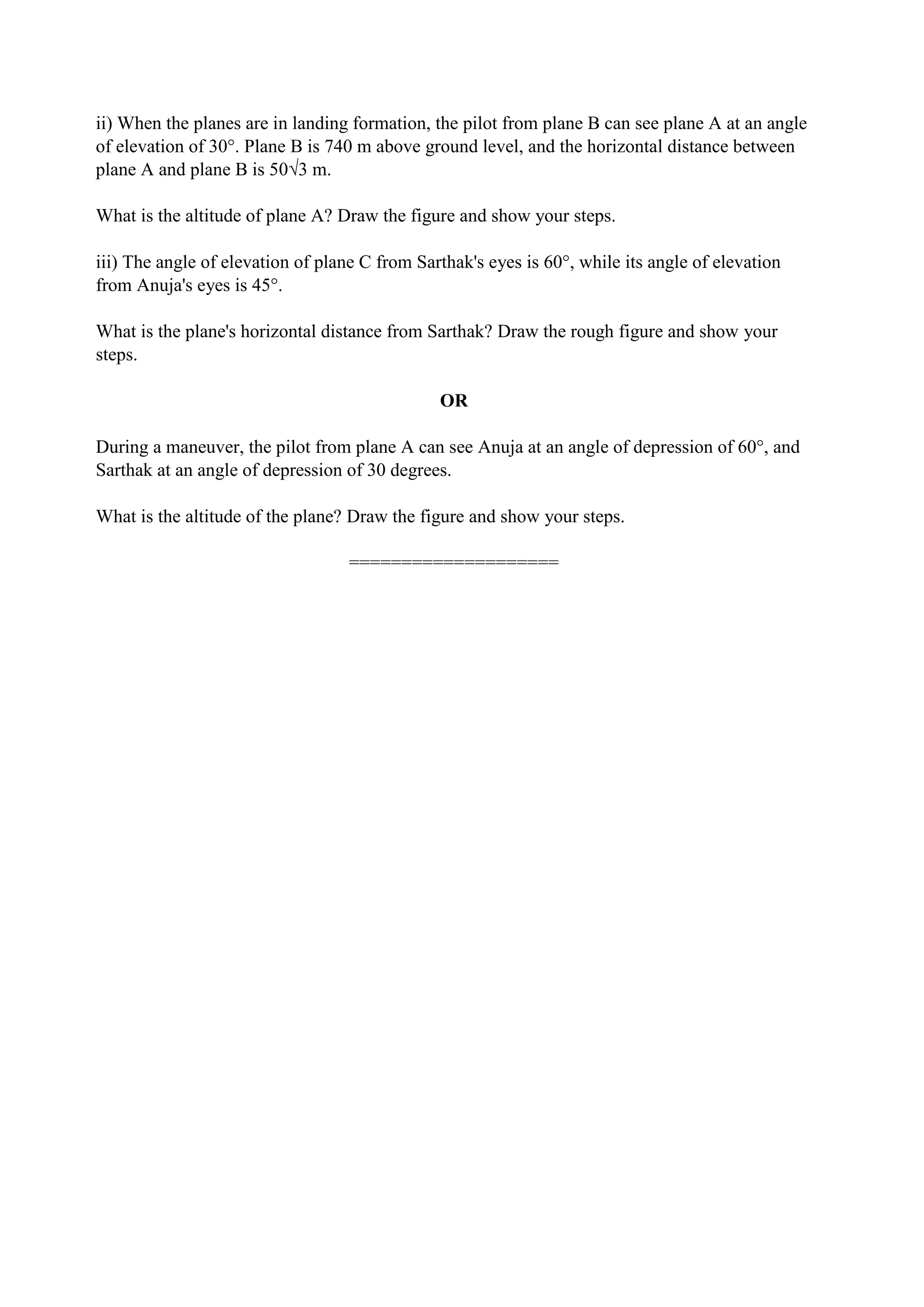 ii) When the planes are in landing formation, the pilot from plane B can see plane A at an angle
of elevation of 30°. Plane B is 740 m above ground level, and the horizontal distance between
plane A and plane B is 50√3 m.
What is the altitude of plane A? Draw the figure and show your steps.
iii) The angle of elevation of plane C from Sarthak's eyes is 60°, while its angle of elevation
from Anuja's eyes is 45°.
What is the plane's horizontal distance from Sarthak? Draw the rough figure and show your
steps.
OR
During a maneuver, the pilot from plane A can see Anuja at an angle of depression of 60°, and
Sarthak at an angle of depression of 30 degrees.
What is the altitude of the plane? Draw the figure and show your steps.
====================
 