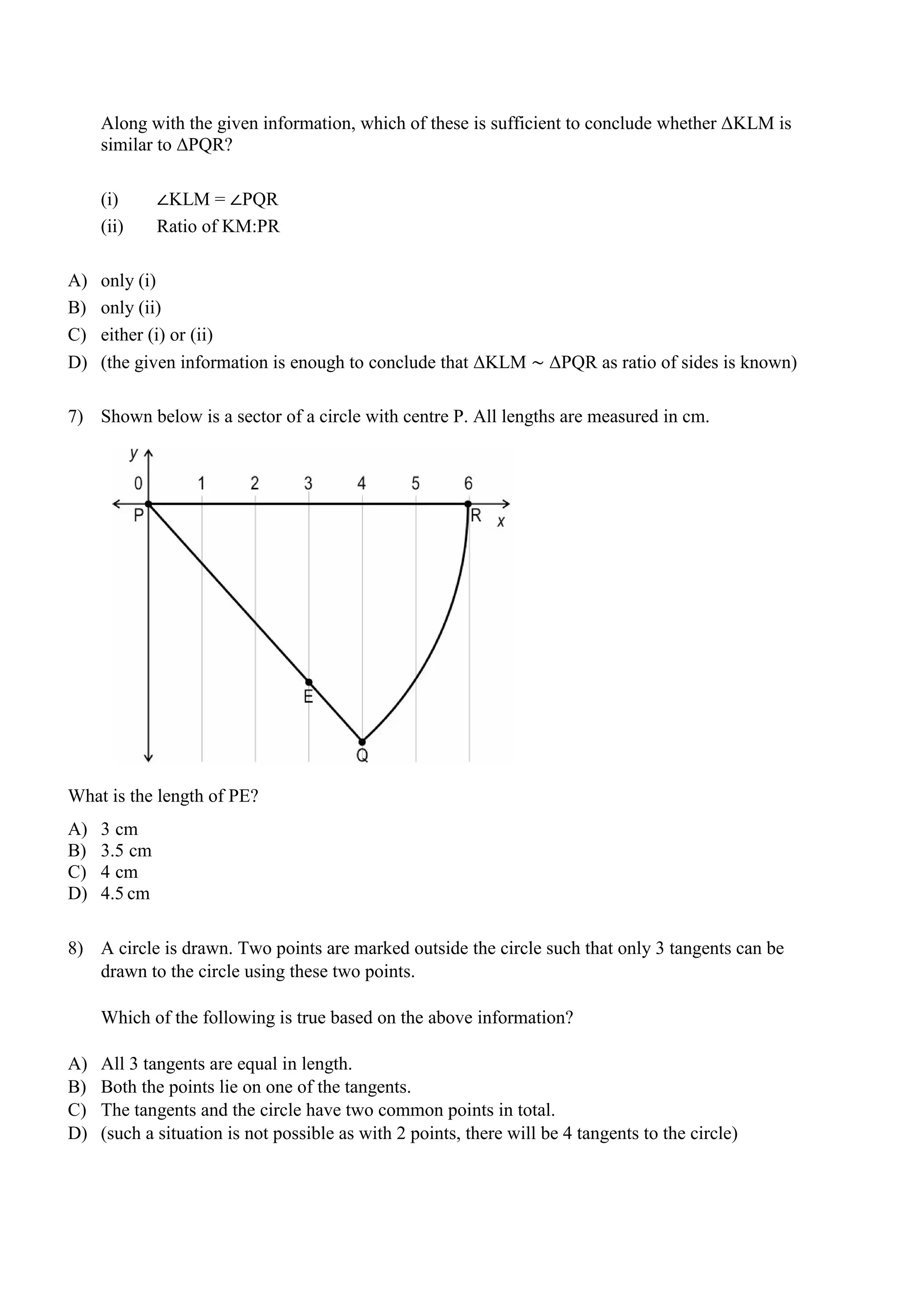 Along with the given information, which of these is sufficient to conclude whether ΔKLM is
similar to ΔPQR?
(i) ∠KLM = ∠PQR
(ii) Ratio of KM:PR
A) only (i)
B) only (ii)
C) either (i) or (ii)
D) (the given information is enough to conclude that ΔKLM ∼ ΔPQR as ratio of sides is known)
7) Shown below is a sector of a circle with centre P. All lengths are measured in cm.
What is the length of PE?
A) 3 cm
B) 3.5 cm
C) 4 cm
D) 4.5 cm
8) A circle is drawn. Two points are marked outside the circle such that only 3 tangents can be
drawn to the circle using these two points.
Which of the following is true based on the above information?
A) All 3 tangents are equal in length.
B) Both the points lie on one of the tangents.
C) The tangents and the circle have two common points in total.
D) (such a situation is not possible as with 2 points, there will be 4 tangents to the circle)
 