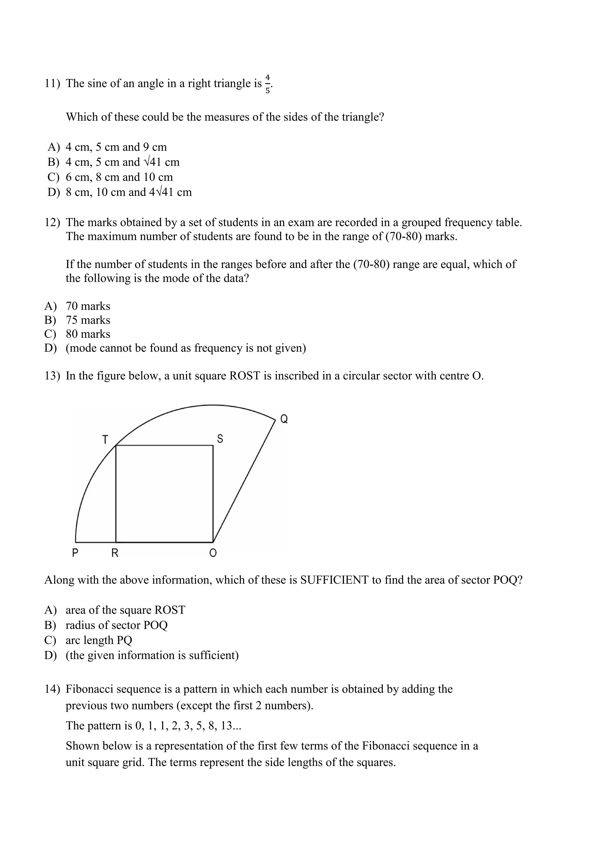 11) The sine of an angle in a right triangle is
4
5
.
Which of these could be the measures of the sides of the triangle?
A) 4 cm, 5 cm and 9 cm
B) 4 cm, 5 cm and √41 cm
C) 6 cm, 8 cm and 10 cm
D) 8 cm, 10 cm and 4√41 cm
12) The marks obtained by a set of students in an exam are recorded in a grouped frequency table.
The maximum number of students are found to be in the range of (70-80) marks.
If the number of students in the ranges before and after the (70-80) range are equal, which of
the following is the mode of the data?
A) 70 marks
B) 75 marks
C) 80 marks
D) (mode cannot be found as frequency is not given)
13) In the figure below, a unit square ROST is inscribed in a circular sector with centre O.
Along with the above information, which of these is SUFFICIENT to find the area of sector POQ?
A) area of the square ROST
B) radius of sector POQ
C) arc length PQ
D) (the given information is sufficient)
14) Fibonacci sequence is a pattern in which each number is obtained by adding the
previous two numbers (except the first 2 numbers).
The pattern is 0, 1, 1, 2, 3, 5, 8, 13...
Shown below is a representation of the first few terms of the Fibonacci sequence in a
unit square grid. The terms represent the side lengths of the squares.
 