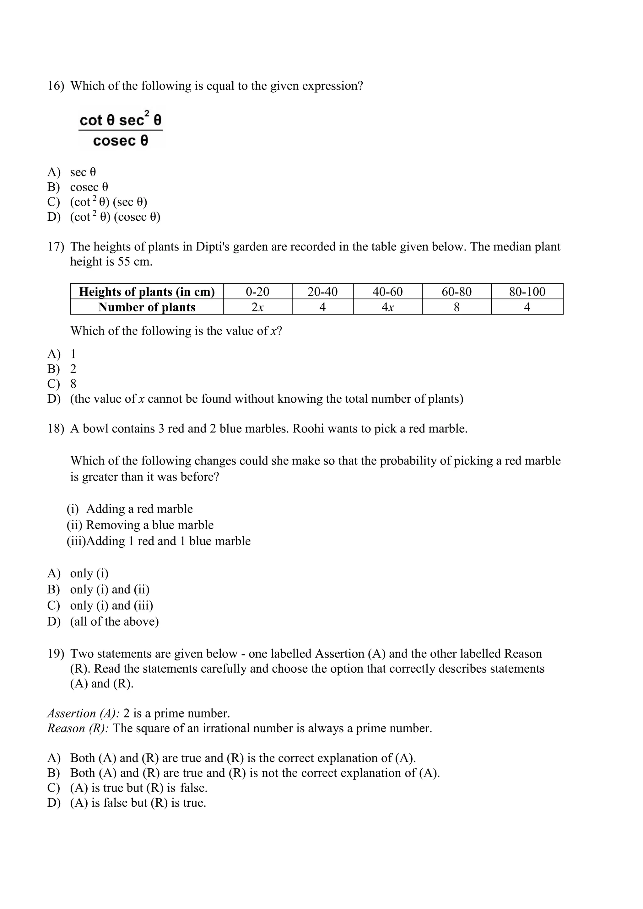 16) Which of the following is equal to the given expression?
A) sec θ
B) cosec θ
C) (cot 2
θ) (sec θ)
D) (cot 2
θ) (cosec θ)
17) The heights of plants in Dipti's garden are recorded in the table given below. The median plant
height is 55 cm.
Heights of plants (in cm) 0-20 20-40 40-60 60-80 80-100
Number of plants 2x 4 4x 8 4
Which of the following is the value of x?
A) 1
B) 2
C) 8
D) (the value of x cannot be found without knowing the total number of plants)
18) A bowl contains 3 red and 2 blue marbles. Roohi wants to pick a red marble.
Which of the following changes could she make so that the probability of picking a red marble
is greater than it was before?
(i) Adding a red marble
(ii) Removing a blue marble
(iii)Adding 1 red and 1 blue marble
A) only (i)
B) only (i) and (ii)
C) only (i) and (iii)
D) (all of the above)
19) Two statements are given below - one labelled Assertion (A) and the other labelled Reason
(R). Read the statements carefully and choose the option that correctly describes statements
(A) and (R).
Assertion (A): 2 is a prime number.
Reason (R): The square of an irrational number is always a prime number.
A) Both (A) and (R) are true and (R) is the correct explanation of (A).
B) Both (A) and (R) are true and (R) is not the correct explanation of (A).
C) (A) is true but (R) is false.
D) (A) is false but (R) is true.
 