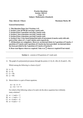 Practice Questions
Session- 2022-23
Class- X
Subject- Mathematics (Standard)
Time Allowed: 3 Hours Maximum Marks: 80
General Instructions:
1. This Question Paper has 5 Sections A-E.
2. Section A has 20 MCQs carrying 1 mark each.
3. Section B has 5 questions carrying 2 marks each.
4. Section C has 6 questions carrying 3 marks each.
5. Section D has 4 questions carrying 5 marks each.
6. Section E has 3 case based integrated units of assessment (4 marks each) with sub-
parts of the values of 1, 1 and 2 marks each respectively.
7. All Questions are compulsory. However, an internal choice in 2 questions of 5 marks, 2
questions of 3 marks and 2 questions of 2 marks has been provided. An internal choice
has been provided in the 2 questions of 2 marks of Section E.
8. Draw neat figures wherever required. Take π as
𝟐𝟐
𝟕
wherever required if not stated.
Section A – consists of 20 questions of 1 mark each.
1) The graph of a polynomial p(x) passes through the points (-5, 0), (0, -40), (8, 0) and (5, -30).
Which among the following is a factor of p(x)?
A) (x - 5)
B) (x - 8)
C) (x + 30)
D) (x + 40)
2) Shown below is a pair of linear equations.
mx + 4y - 6 = 0
ny - 12x + 12 = 0
For which of the following values of m and n do the above equations have infinitely
many solutions?
A) m = -1 and n = 2
B) m = -1 and n = 3
C) m = 6 and n = -8
D) m = 6 and n = -2
 