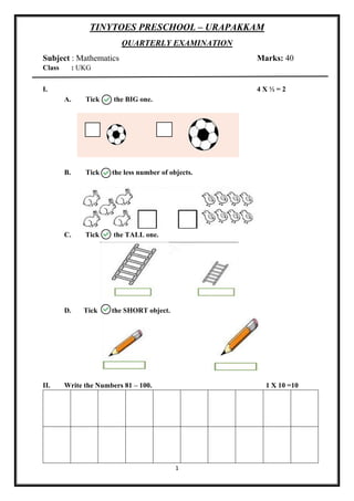 1
TINYTOES PRESCHOOL – URAPAKKAM
QUARTERLY EXAMINATION
Subject : Mathematics Marks: 40
Class : UKG
I. 4 X ½ = 2
A. Tick the BIG one.
B. Tick the less number of objects.
C. Tick the TALL one.
D. Tick the SHORT object.
II. Write the Numbers 81 – 100. 1 X 10 =10
 