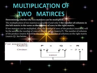Determining whether the two matrices can be multiplied
The multiplication of two matrices is possible if and only if the number of columns in
the left matrix is the same as the number of rows in the right matrix.
If two matrices can be multiplied, then the number of rows of the product (matrix R) will
be the same as the number of rows of the left matrix (matrix P). The number of columns
of the product (matrix R) will be the same as the number of columns on the right matrix
(matrix Q). See below.
 