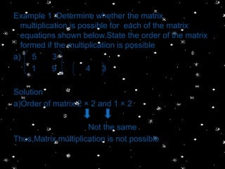 Example 1 :Determine whether the matrix
  multiplication is possible for each of the matrix
  equations shown below.State the order of the matrix
  formed if the multiplication is possible
a) 5        3
     1      9         4 3

Solution
a)Order of matrix:2 × 2 and 1 × 2

                     Not the same
Thus,Matrix multiplication is not possible
 